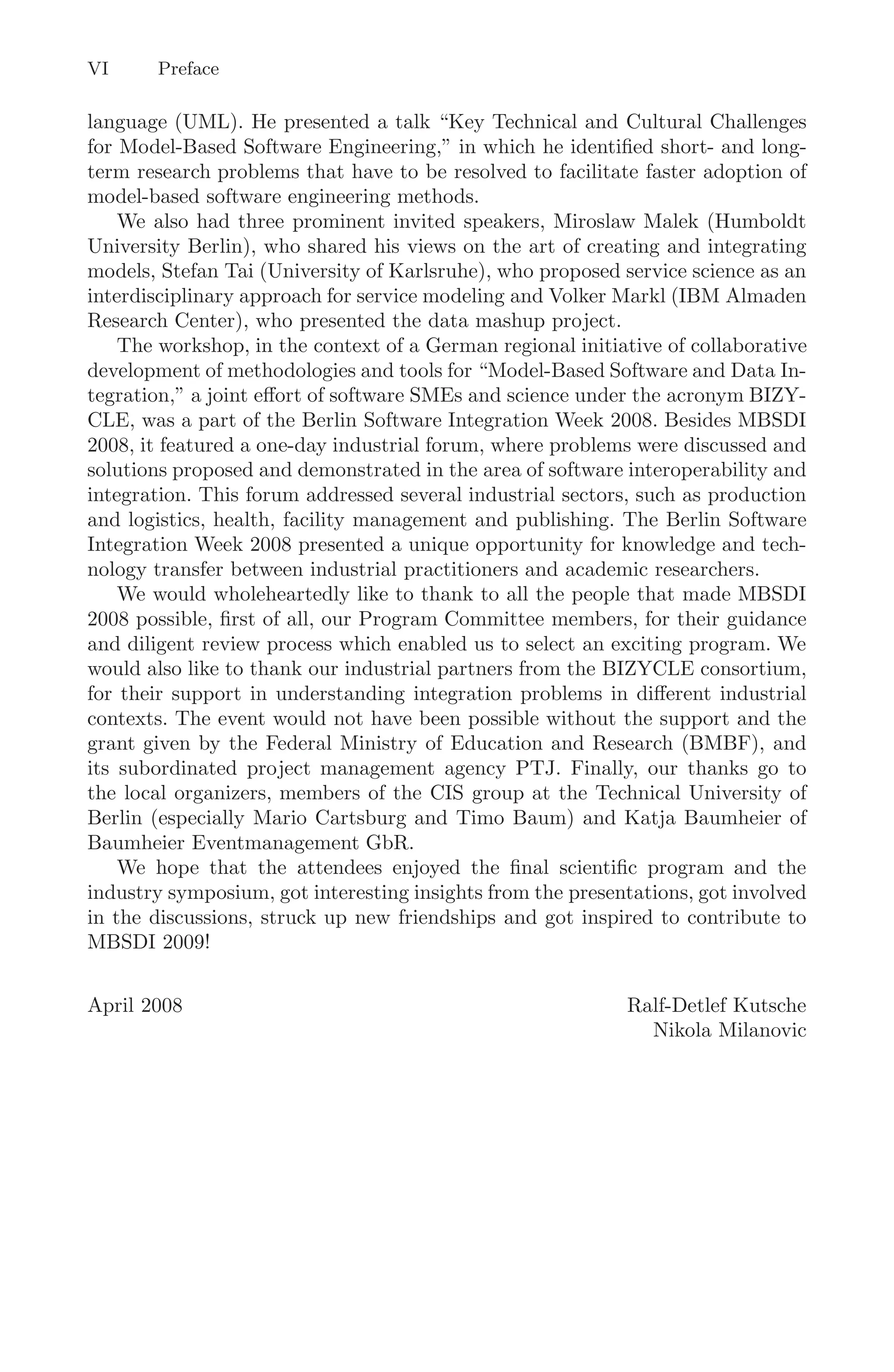 VI Preface
language (UML). He presented a talk “Key Technical and Cultural Challenges
for Model-Based Software Engineering,” in which he identiﬁed short- and long-
term research problems that have to be resolved to facilitate faster adoption of
model-based software engineering methods.
We also had three prominent invited speakers, Miroslaw Malek (Humboldt
University Berlin), who shared his views on the art of creating and integrating
models, Stefan Tai (University of Karlsruhe), who proposed service science as an
interdisciplinary approach for service modeling and Volker Markl (IBM Almaden
Research Center), who presented the data mashup project.
The workshop, in the context of a German regional initiative of collaborative
development of methodologies and tools for “Model-Based Software and Data In-
tegration,” a joint eﬀort of software SMEs and science under the acronym BIZY-
CLE, was a part of the Berlin Software Integration Week 2008. Besides MBSDI
2008, it featured a one-day industrial forum, where problems were discussed and
solutions proposed and demonstrated in the area of software interoperability and
integration. This forum addressed several industrial sectors, such as production
and logistics, health, facility management and publishing. The Berlin Software
Integration Week 2008 presented a unique opportunity for knowledge and tech-
nology transfer between industrial practitioners and academic researchers.
We would wholeheartedly like to thank to all the people that made MBSDI
2008 possible, ﬁrst of all, our Program Committee members, for their guidance
and diligent review process which enabled us to select an exciting program. We
would also like to thank our industrial partners from the BIZYCLE consortium,
for their support in understanding integration problems in diﬀerent industrial
contexts. The event would not have been possible without the support and the
grant given by the Federal Ministry of Education and Research (BMBF), and
its subordinated project management agency PTJ. Finally, our thanks go to
the local organizers, members of the CIS group at the Technical University of
Berlin (especially Mario Cartsburg and Timo Baum) and Katja Baumheier of
Baumheier Eventmanagement GbR.
We hope that the attendees enjoyed the ﬁnal scientiﬁc program and the
industry symposium, got interesting insights from the presentations, got involved
in the discussions, struck up new friendships and got inspired to contribute to
MBSDI 2009!
April 2008 Ralf-Detlef Kutsche
Nikola Milanovic
 