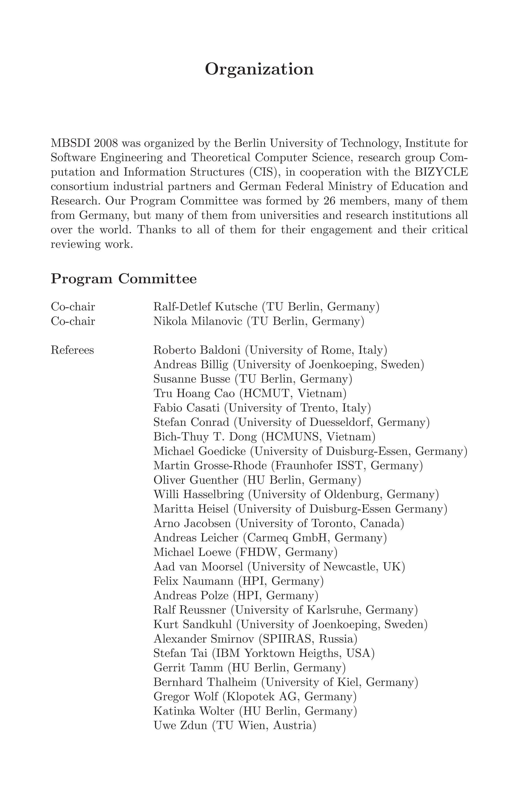 Organization
MBSDI 2008 was organized by the Berlin University of Technology, Institute for
Software Engineering and Theoretical Computer Science, research group Com-
putation and Information Structures (CIS), in cooperation with the BIZYCLE
consortium industrial partners and German Federal Ministry of Education and
Research. Our Program Committee was formed by 26 members, many of them
from Germany, but many of them from universities and research institutions all
over the world. Thanks to all of them for their engagement and their critical
reviewing work.
Program Committee
Co-chair Ralf-Detlef Kutsche (TU Berlin, Germany)
Co-chair Nikola Milanovic (TU Berlin, Germany)
Referees Roberto Baldoni (University of Rome, Italy)
Andreas Billig (University of Joenkoeping, Sweden)
Susanne Busse (TU Berlin, Germany)
Tru Hoang Cao (HCMUT, Vietnam)
Fabio Casati (University of Trento, Italy)
Stefan Conrad (University of Duesseldorf, Germany)
Bich-Thuy T. Dong (HCMUNS, Vietnam)
Michael Goedicke (University of Duisburg-Essen, Germany)
Martin Grosse-Rhode (Fraunhofer ISST, Germany)
Oliver Guenther (HU Berlin, Germany)
Willi Hasselbring (University of Oldenburg, Germany)
Maritta Heisel (University of Duisburg-Essen Germany)
Arno Jacobsen (University of Toronto, Canada)
Andreas Leicher (Carmeq GmbH, Germany)
Michael Loewe (FHDW, Germany)
Aad van Moorsel (University of Newcastle, UK)
Felix Naumann (HPI, Germany)
Andreas Polze (HPI, Germany)
Ralf Reussner (University of Karlsruhe, Germany)
Kurt Sandkuhl (University of Joenkoeping, Sweden)
Alexander Smirnov (SPIIRAS, Russia)
Stefan Tai (IBM Yorktown Heigths, USA)
Gerrit Tamm (HU Berlin, Germany)
Bernhard Thalheim (University of Kiel, Germany)
Gregor Wolf (Klopotek AG, Germany)
Katinka Wolter (HU Berlin, Germany)
Uwe Zdun (TU Wien, Austria)
 