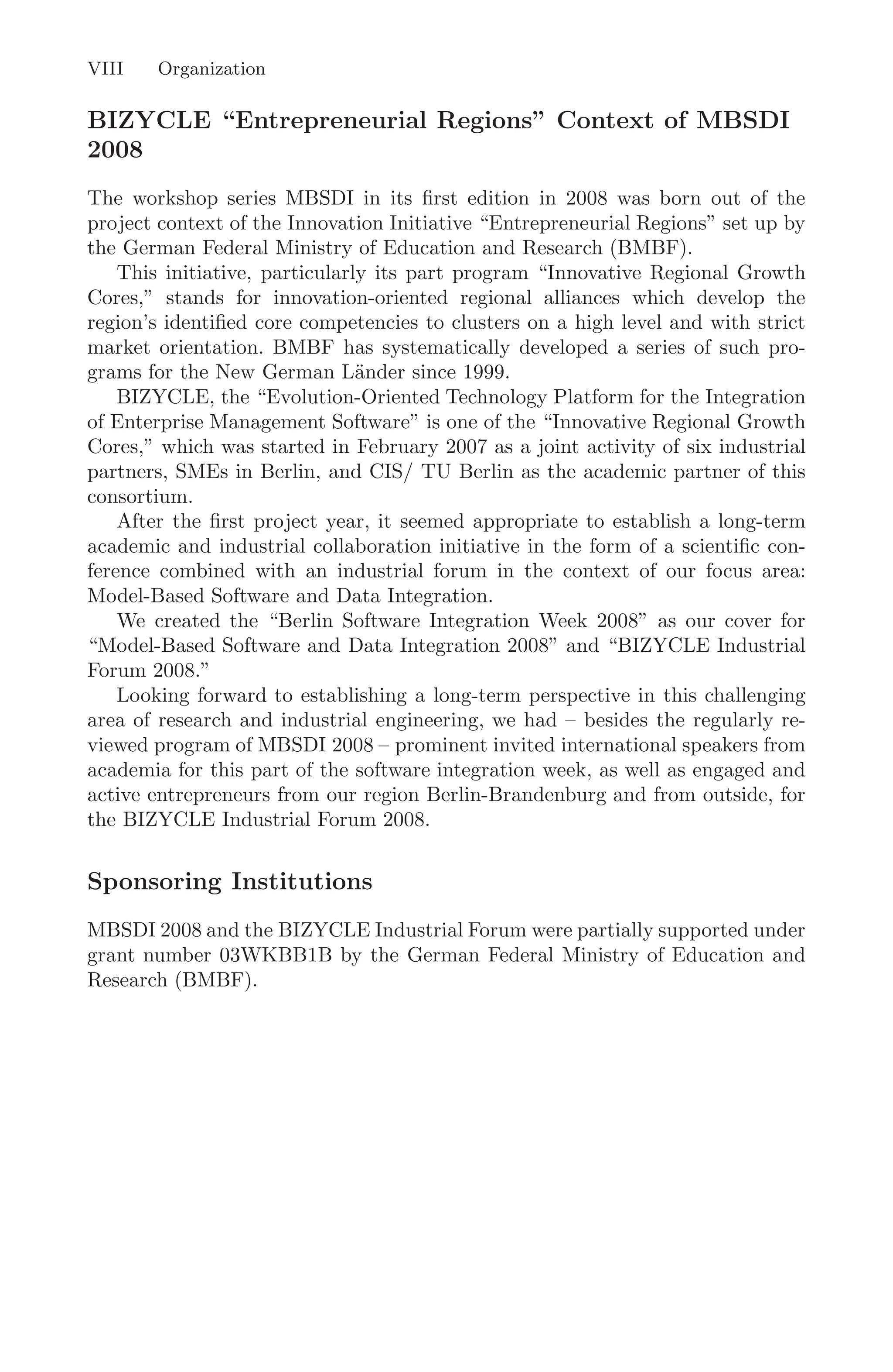 VIII Organization
BIZYCLE “Entrepreneurial Regions” Context of MBSDI
2008
The workshop series MBSDI in its ﬁrst edition in 2008 was born out of the
project context of the Innovation Initiative “Entrepreneurial Regions” set up by
the German Federal Ministry of Education and Research (BMBF).
This initiative, particularly its part program “Innovative Regional Growth
Cores,” stands for innovation-oriented regional alliances which develop the
region’s identiﬁed core competencies to clusters on a high level and with strict
market orientation. BMBF has systematically developed a series of such pro-
grams for the New German Länder since 1999.
BIZYCLE, the “Evolution-Oriented Technology Platform for the Integration
of Enterprise Management Software” is one of the “Innovative Regional Growth
Cores,” which was started in February 2007 as a joint activity of six industrial
partners, SMEs in Berlin, and CIS/ TU Berlin as the academic partner of this
consortium.
After the ﬁrst project year, it seemed appropriate to establish a long-term
academic and industrial collaboration initiative in the form of a scientiﬁc con-
ference combined with an industrial forum in the context of our focus area:
Model-Based Software and Data Integration.
We created the “Berlin Software Integration Week 2008” as our cover for
“Model-Based Software and Data Integration 2008” and “BIZYCLE Industrial
Forum 2008.”
Looking forward to establishing a long-term perspective in this challenging
area of research and industrial engineering, we had – besides the regularly re-
viewed program of MBSDI 2008 – prominent invited international speakers from
academia for this part of the software integration week, as well as engaged and
active entrepreneurs from our region Berlin-Brandenburg and from outside, for
the BIZYCLE Industrial Forum 2008.
Sponsoring Institutions
MBSDI 2008 and the BIZYCLE Industrial Forum were partially supported under
grant number 03WKBB1B by the German Federal Ministry of Education and
Research (BMBF).
 