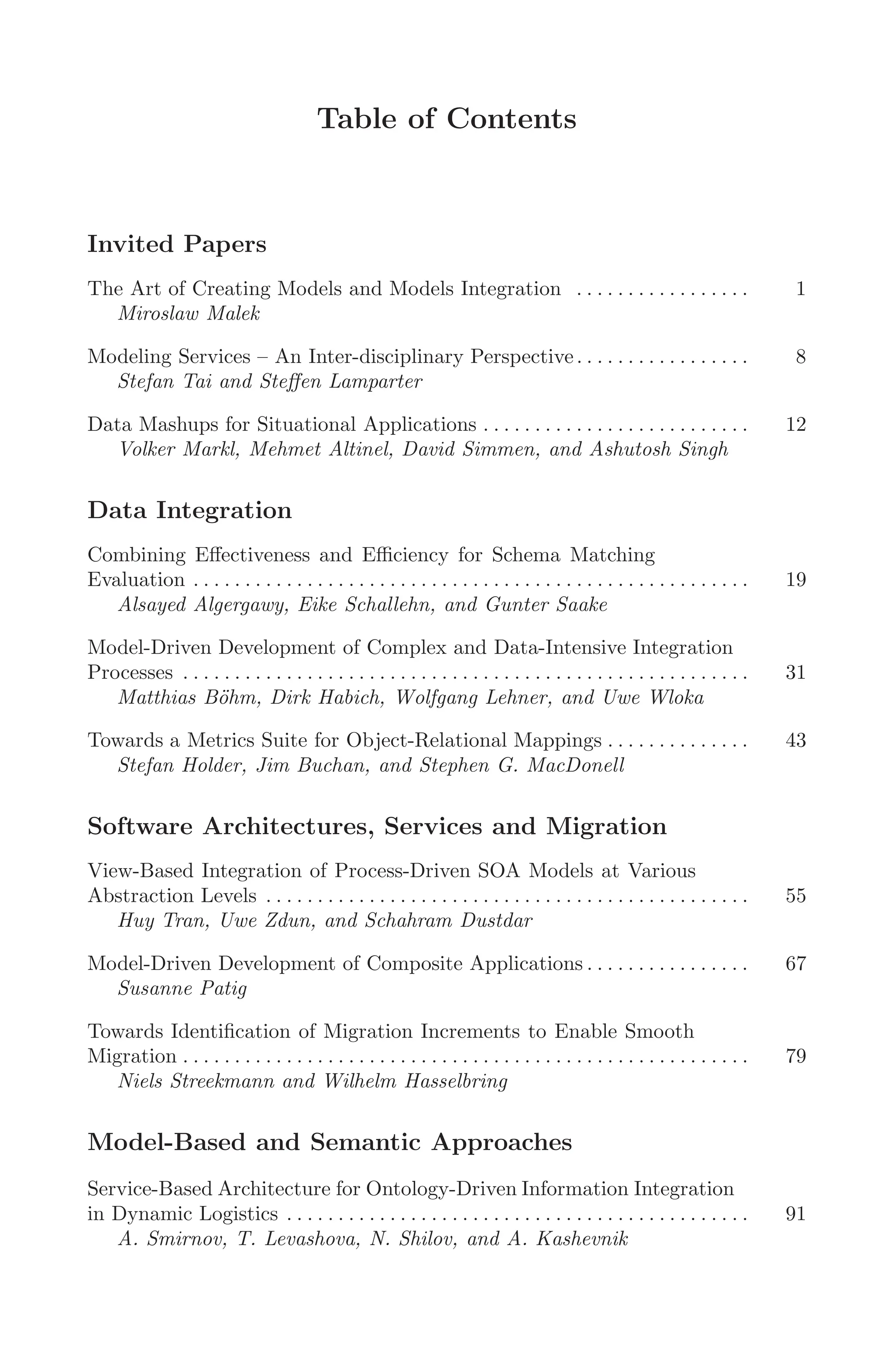 Table of Contents
Invited Papers
The Art of Creating Models and Models Integration . . . . . . . . . . . . . . . . . 1
Miroslaw Malek
Modeling Services – An Inter-disciplinary Perspective. . . . . . . . . . . . . . . . . 8
Stefan Tai and Steﬀen Lamparter
Data Mashups for Situational Applications . . . . . . . . . . . . . . . . . . . . . . . . . . 12
Volker Markl, Mehmet Altinel, David Simmen, and Ashutosh Singh
Data Integration
Combining Eﬀectiveness and Eﬃciency for Schema Matching
Evaluation . . . . . . . . . . . . . . . . . . . . . . . . . . . . . . . . . . . . . . . . . . . . . . . . . . . . . . 19
Alsayed Algergawy, Eike Schallehn, and Gunter Saake
Model-Driven Development of Complex and Data-Intensive Integration
Processes . . . . . . . . . . . . . . . . . . . . . . . . . . . . . . . . . . . . . . . . . . . . . . . . . . . . . . . 31
Matthias Böhm, Dirk Habich, Wolfgang Lehner, and Uwe Wloka
Towards a Metrics Suite for Object-Relational Mappings . . . . . . . . . . . . . . 43
Stefan Holder, Jim Buchan, and Stephen G. MacDonell
Software Architectures, Services and Migration
View-Based Integration of Process-Driven SOA Models at Various
Abstraction Levels . . . . . . . . . . . . . . . . . . . . . . . . . . . . . . . . . . . . . . . . . . . . . . . 55
Huy Tran, Uwe Zdun, and Schahram Dustdar
Model-Driven Development of Composite Applications . . . . . . . . . . . . . . . . 67
Susanne Patig
Towards Identiﬁcation of Migration Increments to Enable Smooth
Migration . . . . . . . . . . . . . . . . . . . . . . . . . . . . . . . . . . . . . . . . . . . . . . . . . . . . . . . 79
Niels Streekmann and Wilhelm Hasselbring
Model-Based and Semantic Approaches
Service-Based Architecture for Ontology-Driven Information Integration
in Dynamic Logistics . . . . . . . . . . . . . . . . . . . . . . . . . . . . . . . . . . . . . . . . . . . . . 91
A. Smirnov, T. Levashova, N. Shilov, and A. Kashevnik
 