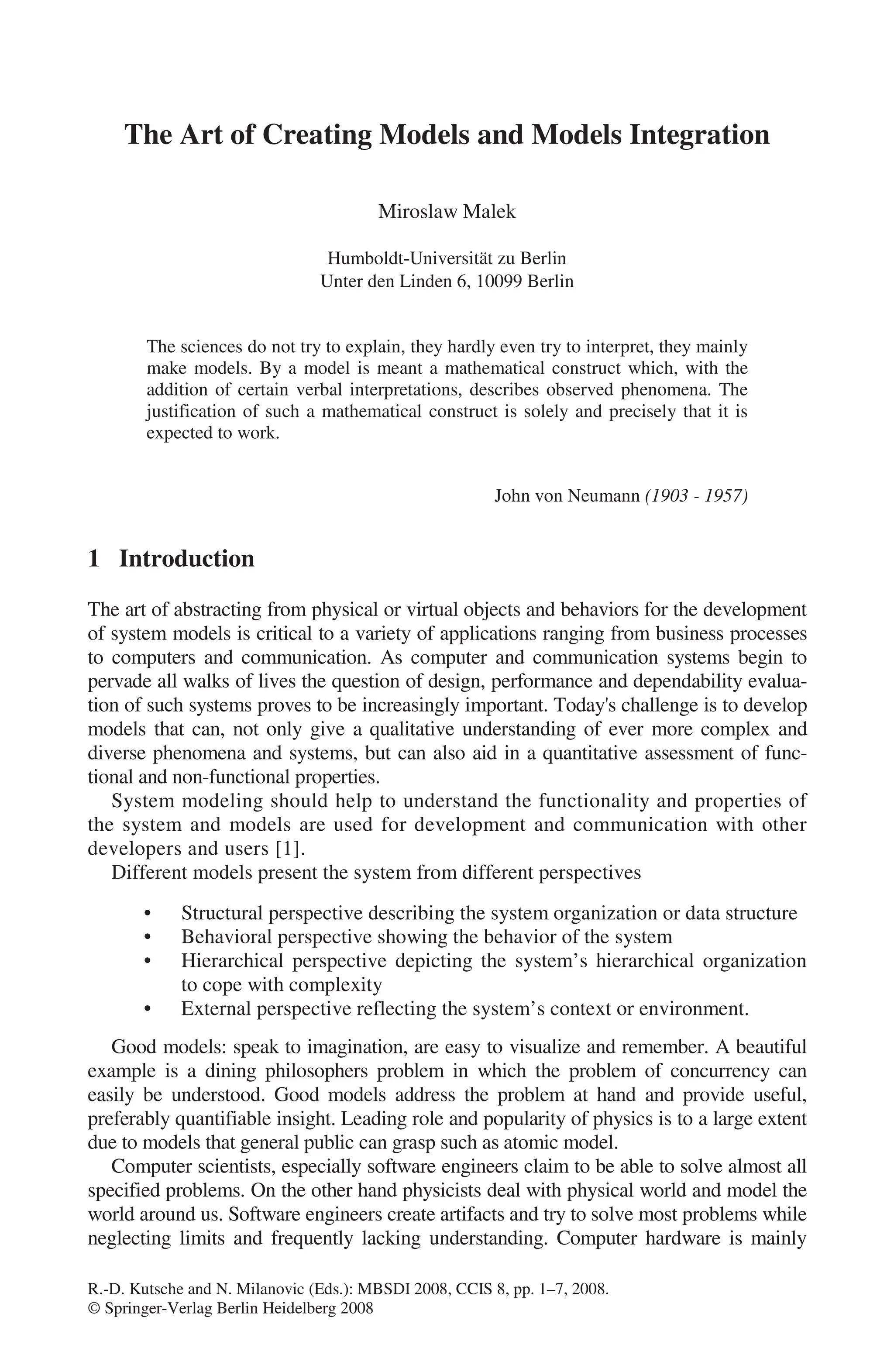 R.-D. Kutsche and N. Milanovic (Eds.): MBSDI 2008, CCIS 8, pp. 1–7, 2008.
© Springer-Verlag Berlin Heidelberg 2008
The Art of Creating Models and Models Integration
Miroslaw Malek
Humboldt-Universität zu Berlin
Unter den Linden 6, 10099 Berlin
The sciences do not try to explain, they hardly even try to interpret, they mainly
make models. By a model is meant a mathematical construct which, with the
addition of certain verbal interpretations, describes observed phenomena. The
justification of such a mathematical construct is solely and precisely that it is
expected to work.
John von Neumann (1903 - 1957)
1 Introduction
The art of abstracting from physical or virtual objects and behaviors for the development
of system models is critical to a variety of applications ranging from business processes
to computers and communication. As computer and communication systems begin to
pervade all walks of lives the question of design, performance and dependability evalua-
tion of such systems proves to be increasingly important. Today's challenge is to develop
models that can, not only give a qualitative understanding of ever more complex and
diverse phenomena and systems, but can also aid in a quantitative assessment of func-
tional and non-functional properties.
System modeling should help to understand the functionality and properties of
the system and models are used for development and communication with other
developers and users [1].
Different models present the system from different perspectives
• Structural perspective describing the system organization or data structure
• Behavioral perspective showing the behavior of the system
• Hierarchical perspective depicting the system’s hierarchical organization
to cope with complexity
• External perspective reflecting the system’s context or environment.
Good models: speak to imagination, are easy to visualize and remember. A beautiful
example is a dining philosophers problem in which the problem of concurrency can
easily be understood. Good models address the problem at hand and provide useful,
preferably quantifiable insight. Leading role and popularity of physics is to a large extent
due to models that general public can grasp such as atomic model.
Computer scientists, especially software engineers claim to be able to solve almost all
specified problems. On the other hand physicists deal with physical world and model the
world around us. Software engineers create artifacts and try to solve most problems while
neglecting limits and frequently lacking understanding. Computer hardware is mainly
 