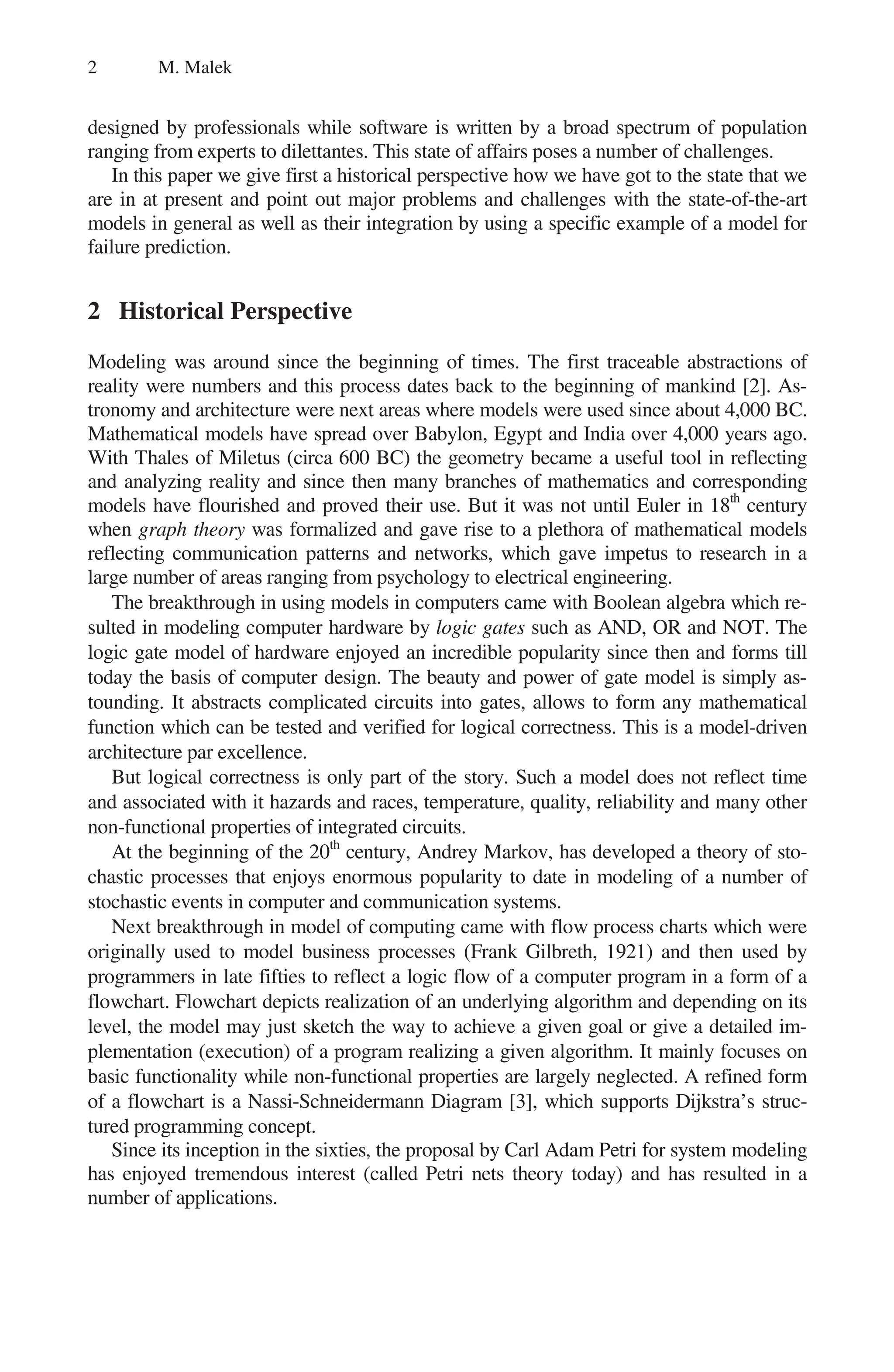 2 M. Malek
designed by professionals while software is written by a broad spectrum of population
ranging from experts to dilettantes. This state of affairs poses a number of challenges.
In this paper we give first a historical perspective how we have got to the state that we
are in at present and point out major problems and challenges with the state-of-the-art
models in general as well as their integration by using a specific example of a model for
failure prediction.
2 Historical Perspective
Modeling was around since the beginning of times. The first traceable abstractions of
reality were numbers and this process dates back to the beginning of mankind [2]. As-
tronomy and architecture were next areas where models were used since about 4,000 BC.
Mathematical models have spread over Babylon, Egypt and India over 4,000 years ago.
With Thales of Miletus (circa 600 BC) the geometry became a useful tool in reflecting
and analyzing reality and since then many branches of mathematics and corresponding
models have flourished and proved their use. But it was not until Euler in 18th
century
when graph theory was formalized and gave rise to a plethora of mathematical models
reflecting communication patterns and networks, which gave impetus to research in a
large number of areas ranging from psychology to electrical engineering.
The breakthrough in using models in computers came with Boolean algebra which re-
sulted in modeling computer hardware by logic gates such as AND, OR and NOT. The
logic gate model of hardware enjoyed an incredible popularity since then and forms till
today the basis of computer design. The beauty and power of gate model is simply as-
tounding. It abstracts complicated circuits into gates, allows to form any mathematical
function which can be tested and verified for logical correctness. This is a model-driven
architecture par excellence.
But logical correctness is only part of the story. Such a model does not reflect time
and associated with it hazards and races, temperature, quality, reliability and many other
non-functional properties of integrated circuits.
At the beginning of the 20th
century, Andrey Markov, has developed a theory of sto-
chastic processes that enjoys enormous popularity to date in modeling of a number of
stochastic events in computer and communication systems.
Next breakthrough in model of computing came with flow process charts which were
originally used to model business processes (Frank Gilbreth, 1921) and then used by
programmers in late fifties to reflect a logic flow of a computer program in a form of a
flowchart. Flowchart depicts realization of an underlying algorithm and depending on its
level, the model may just sketch the way to achieve a given goal or give a detailed im-
plementation (execution) of a program realizing a given algorithm. It mainly focuses on
basic functionality while non-functional properties are largely neglected. A refined form
of a flowchart is a Nassi-Schneidermann Diagram [3], which supports Dijkstra’s struc-
tured programming concept.
Since its inception in the sixties, the proposal by Carl Adam Petri for system modeling
has enjoyed tremendous interest (called Petri nets theory today) and has resulted in a
number of applications.
 