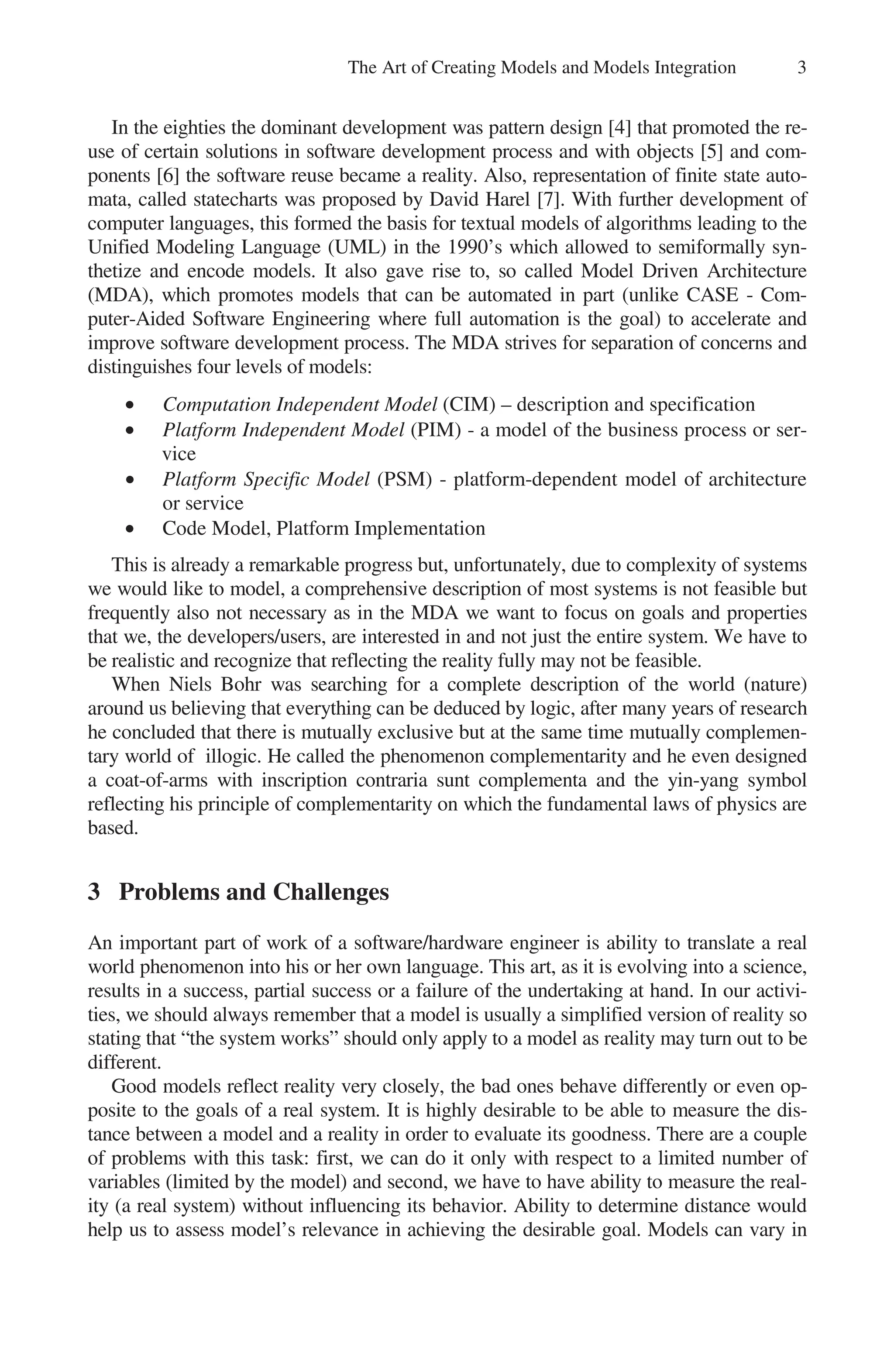 The Art of Creating Models and Models Integration 3
In the eighties the dominant development was pattern design [4] that promoted the re-
use of certain solutions in software development process and with objects [5] and com-
ponents [6] the software reuse became a reality. Also, representation of finite state auto-
mata, called statecharts was proposed by David Harel [7]. With further development of
computer languages, this formed the basis for textual models of algorithms leading to the
Unified Modeling Language (UML) in the 1990’s which allowed to semiformally syn-
thetize and encode models. It also gave rise to, so called Model Driven Architecture
(MDA), which promotes models that can be automated in part (unlike CASE - Com-
puter-Aided Software Engineering where full automation is the goal) to accelerate and
improve software development process. The MDA strives for separation of concerns and
distinguishes four levels of models:
• Computation Independent Model (CIM) – description and specification
• Platform Independent Model (PIM) - a model of the business process or ser-
vice
• Platform Specific Model (PSM) - platform-dependent model of architecture
or service
• Code Model, Platform Implementation
This is already a remarkable progress but, unfortunately, due to complexity of systems
we would like to model, a comprehensive description of most systems is not feasible but
frequently also not necessary as in the MDA we want to focus on goals and properties
that we, the developers/users, are interested in and not just the entire system. We have to
be realistic and recognize that reflecting the reality fully may not be feasible.
When Niels Bohr was searching for a complete description of the world (nature)
around us believing that everything can be deduced by logic, after many years of research
he concluded that there is mutually exclusive but at the same time mutually complemen-
tary world of illogic. He called the phenomenon complementarity and he even designed
a coat-of-arms with inscription contraria sunt complementa and the yin-yang symbol
reflecting his principle of complementarity on which the fundamental laws of physics are
based.
3 Problems and Challenges
An important part of work of a software/hardware engineer is ability to translate a real
world phenomenon into his or her own language. This art, as it is evolving into a science,
results in a success, partial success or a failure of the undertaking at hand. In our activi-
ties, we should always remember that a model is usually a simplified version of reality so
stating that “the system works” should only apply to a model as reality may turn out to be
different.
Good models reflect reality very closely, the bad ones behave differently or even op-
posite to the goals of a real system. It is highly desirable to be able to measure the dis-
tance between a model and a reality in order to evaluate its goodness. There are a couple
of problems with this task: first, we can do it only with respect to a limited number of
variables (limited by the model) and second, we have to have ability to measure the real-
ity (a real system) without influencing its behavior. Ability to determine distance would
help us to assess model’s relevance in achieving the desirable goal. Models can vary in
 