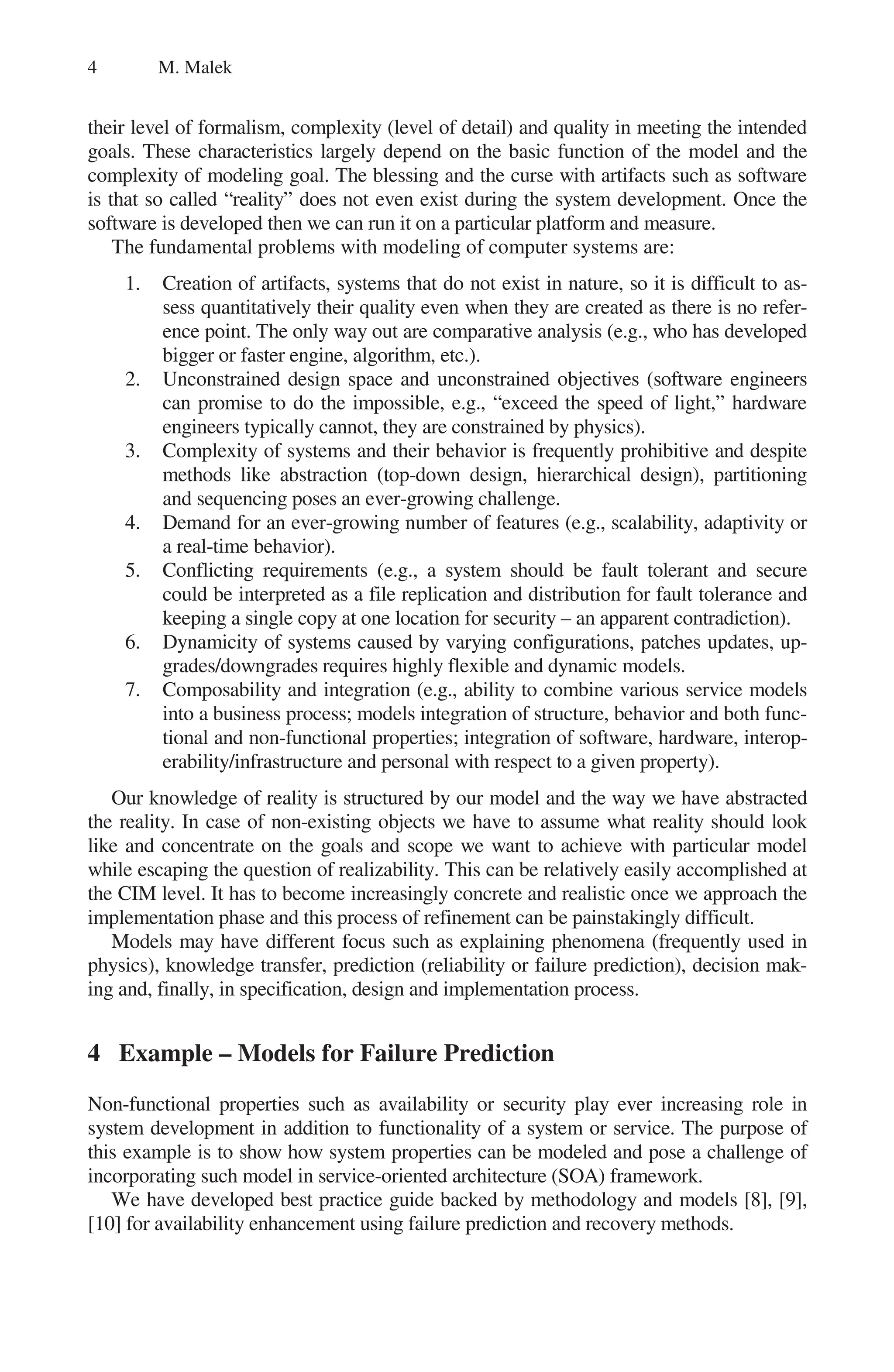 4 M. Malek
their level of formalism, complexity (level of detail) and quality in meeting the intended
goals. These characteristics largely depend on the basic function of the model and the
complexity of modeling goal. The blessing and the curse with artifacts such as software
is that so called “reality” does not even exist during the system development. Once the
software is developed then we can run it on a particular platform and measure.
The fundamental problems with modeling of computer systems are:
1. Creation of artifacts, systems that do not exist in nature, so it is difficult to as-
sess quantitatively their quality even when they are created as there is no refer-
ence point. The only way out are comparative analysis (e.g., who has developed
bigger or faster engine, algorithm, etc.).
2. Unconstrained design space and unconstrained objectives (software engineers
can promise to do the impossible, e.g., “exceed the speed of light,” hardware
engineers typically cannot, they are constrained by physics).
3. Complexity of systems and their behavior is frequently prohibitive and despite
methods like abstraction (top-down design, hierarchical design), partitioning
and sequencing poses an ever-growing challenge.
4. Demand for an ever-growing number of features (e.g., scalability, adaptivity or
a real-time behavior).
5. Conflicting requirements (e.g., a system should be fault tolerant and secure
could be interpreted as a file replication and distribution for fault tolerance and
keeping a single copy at one location for security – an apparent contradiction).
6. Dynamicity of systems caused by varying configurations, patches updates, up-
grades/downgrades requires highly flexible and dynamic models.
7. Composability and integration (e.g., ability to combine various service models
into a business process; models integration of structure, behavior and both func-
tional and non-functional properties; integration of software, hardware, interop-
erability/infrastructure and personal with respect to a given property).
Our knowledge of reality is structured by our model and the way we have abstracted
the reality. In case of non-existing objects we have to assume what reality should look
like and concentrate on the goals and scope we want to achieve with particular model
while escaping the question of realizability. This can be relatively easily accomplished at
the CIM level. It has to become increasingly concrete and realistic once we approach the
implementation phase and this process of refinement can be painstakingly difficult.
Models may have different focus such as explaining phenomena (frequently used in
physics), knowledge transfer, prediction (reliability or failure prediction), decision mak-
ing and, finally, in specification, design and implementation process.
4 Example – Models for Failure Prediction
Non-functional properties such as availability or security play ever increasing role in
system development in addition to functionality of a system or service. The purpose of
this example is to show how system properties can be modeled and pose a challenge of
incorporating such model in service-oriented architecture (SOA) framework.
We have developed best practice guide backed by methodology and models [8], [9],
[10] for availability enhancement using failure prediction and recovery methods.
 