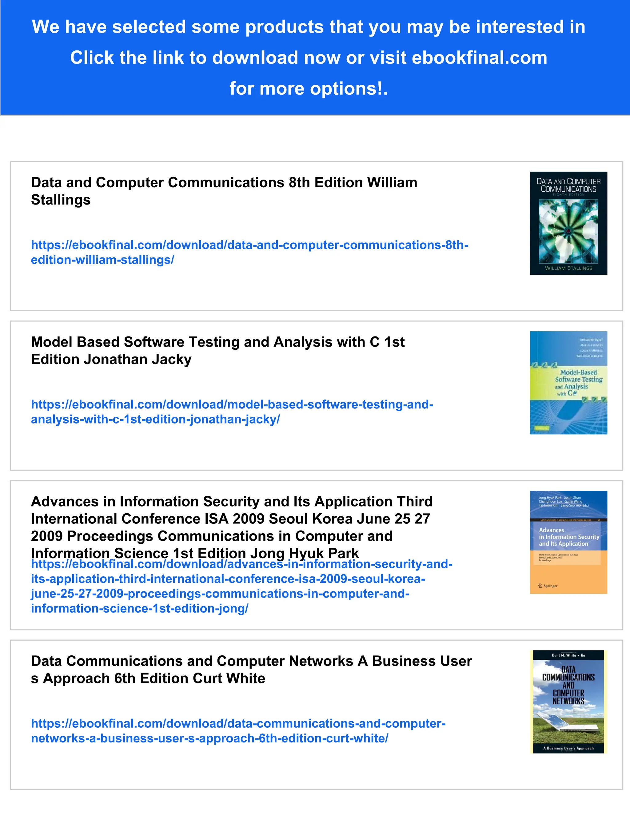We have selected some products that you may be interested in
Click the link to download now or visit ebookfinal.com
for more options!.
Data and Computer Communications 8th Edition William
Stallings
https://ebookfinal.com/download/data-and-computer-communications-8th-
edition-william-stallings/
Model Based Software Testing and Analysis with C 1st
Edition Jonathan Jacky
https://ebookfinal.com/download/model-based-software-testing-and-
analysis-with-c-1st-edition-jonathan-jacky/
Advances in Information Security and Its Application Third
International Conference ISA 2009 Seoul Korea June 25 27
2009 Proceedings Communications in Computer and
Information Science 1st Edition Jong Hyuk Park
https://ebookfinal.com/download/advances-in-information-security-and-
its-application-third-international-conference-isa-2009-seoul-korea-
june-25-27-2009-proceedings-communications-in-computer-and-
information-science-1st-edition-jong/
Data Communications and Computer Networks A Business User
s Approach 6th Edition Curt White
https://ebookfinal.com/download/data-communications-and-computer-
networks-a-business-user-s-approach-6th-edition-curt-white/
 