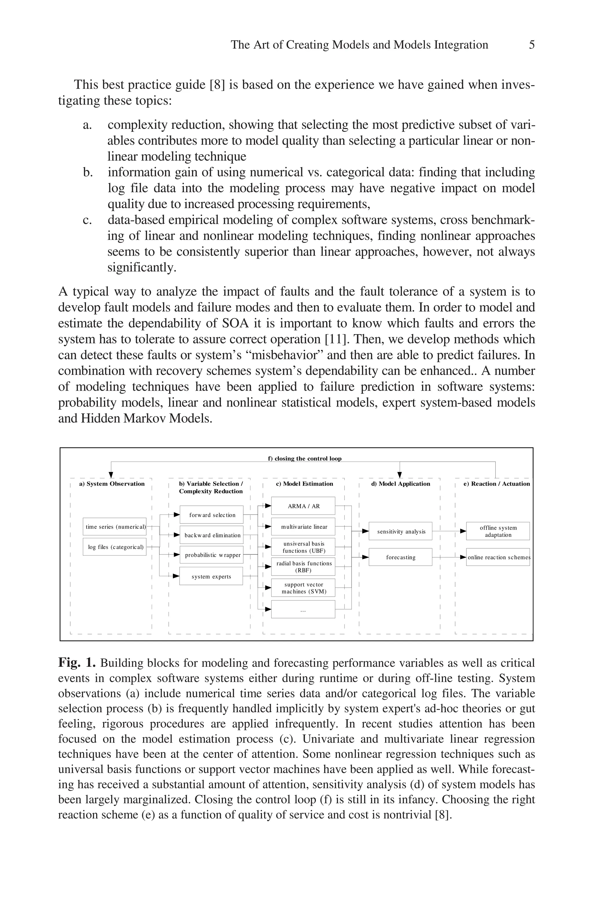 The Art of Creating Models and Models Integration 5
This best practice guide [8] is based on the experience we have gained when inves-
tigating these topics:
a. complexity reduction, showing that selecting the most predictive subset of vari-
ables contributes more to model quality than selecting a particular linear or non-
linear modeling technique
b. information gain of using numerical vs. categorical data: finding that including
log file data into the modeling process may have negative impact on model
quality due to increased processing requirements,
c. data-based empirical modeling of complex software systems, cross benchmark-
ing of linear and nonlinear modeling techniques, finding nonlinear approaches
seems to be consistently superior than linear approaches, however, not always
significantly.
A typical way to analyze the impact of faults and the fault tolerance of a system is to
develop fault models and failure modes and then to evaluate them. In order to model and
estimate the dependability of SOA it is important to know which faults and errors the
system has to tolerate to assure correct operation [11]. Then, we develop methods which
can detect these faults or system’s “misbehavior” and then are able to predict failures. In
combination with recovery schemes system’s dependability can be enhanced.. A number
of modeling techniques have been applied to failure prediction in software systems:
probability models, linear and nonlinear statistical models, expert system-based models
and Hidden Markov Models.
d) Model Application
c) Model Estimation
b) Variable Selection /
Complexity Reduction
forward selection
backward elimination
probabilistic w rapper
ARMA / AR
multivariate linear
unsiversal basis
functions (UBF)
radial basis functions
(RBF)
support vector
machines (SVM)
sensitivity analysis
forecasting
a) System Observation
time series (numerical)
log files (categorical)
e) Reaction / Actuation
offline system
adaptation
online reaction schemes
f) closing the control loop
system experts
...
Fig. 1. Building blocks for modeling and forecasting performance variables as well as critical
events in complex software systems either during runtime or during off-line testing. System
observations (a) include numerical time series data and/or categorical log files. The variable
selection process (b) is frequently handled implicitly by system expert's ad-hoc theories or gut
feeling, rigorous procedures are applied infrequently. In recent studies attention has been
focused on the model estimation process (c). Univariate and multivariate linear regression
techniques have been at the center of attention. Some nonlinear regression techniques such as
universal basis functions or support vector machines have been applied as well. While forecast-
ing has received a substantial amount of attention, sensitivity analysis (d) of system models has
been largely marginalized. Closing the control loop (f) is still in its infancy. Choosing the right
reaction scheme (e) as a function of quality of service and cost is nontrivial [8].
 