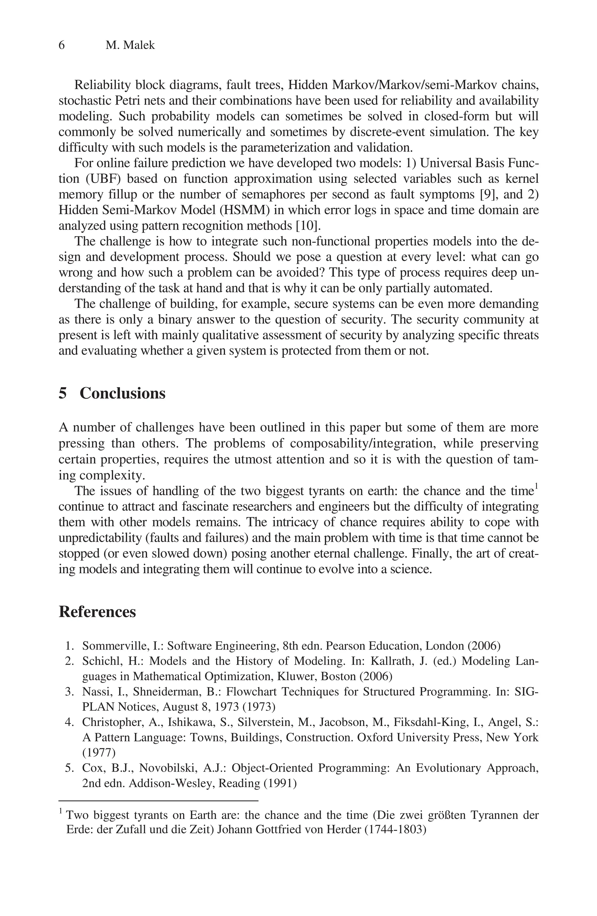 6 M. Malek
Reliability block diagrams, fault trees, Hidden Markov/Markov/semi-Markov chains,
stochastic Petri nets and their combinations have been used for reliability and availability
modeling. Such probability models can sometimes be solved in closed-form but will
commonly be solved numerically and sometimes by discrete-event simulation. The key
difficulty with such models is the parameterization and validation.
For online failure prediction we have developed two models: 1) Universal Basis Func-
tion (UBF) based on function approximation using selected variables such as kernel
memory fillup or the number of semaphores per second as fault symptoms [9], and 2)
Hidden Semi-Markov Model (HSMM) in which error logs in space and time domain are
analyzed using pattern recognition methods [10].
The challenge is how to integrate such non-functional properties models into the de-
sign and development process. Should we pose a question at every level: what can go
wrong and how such a problem can be avoided? This type of process requires deep un-
derstanding of the task at hand and that is why it can be only partially automated.
The challenge of building, for example, secure systems can be even more demanding
as there is only a binary answer to the question of security. The security community at
present is left with mainly qualitative assessment of security by analyzing specific threats
and evaluating whether a given system is protected from them or not.
5 Conclusions
A number of challenges have been outlined in this paper but some of them are more
pressing than others. The problems of composability/integration, while preserving
certain properties, requires the utmost attention and so it is with the question of tam-
ing complexity.
The issues of handling of the two biggest tyrants on earth: the chance and the time1
continue to attract and fascinate researchers and engineers but the difficulty of integrating
them with other models remains. The intricacy of chance requires ability to cope with
unpredictability (faults and failures) and the main problem with time is that time cannot be
stopped (or even slowed down) posing another eternal challenge. Finally, the art of creat-
ing models and integrating them will continue to evolve into a science.
References
1. Sommerville, I.: Software Engineering, 8th edn. Pearson Education, London (2006)
2. Schichl, H.: Models and the History of Modeling. In: Kallrath, J. (ed.) Modeling Lan-
guages in Mathematical Optimization, Kluwer, Boston (2006)
3. Nassi, I., Shneiderman, B.: Flowchart Techniques for Structured Programming. In: SIG-
PLAN Notices, August 8, 1973 (1973)
4. Christopher, A., Ishikawa, S., Silverstein, M., Jacobson, M., Fiksdahl-King, I., Angel, S.:
A Pattern Language: Towns, Buildings, Construction. Oxford University Press, New York
(1977)
5. Cox, B.J., Novobilski, A.J.: Object-Oriented Programming: An Evolutionary Approach,
2nd edn. Addison-Wesley, Reading (1991)
1
Two biggest tyrants on Earth are: the chance and the time (Die zwei größten Tyrannen der
Erde: der Zufall und die Zeit) Johann Gottfried von Herder (1744-1803)
 