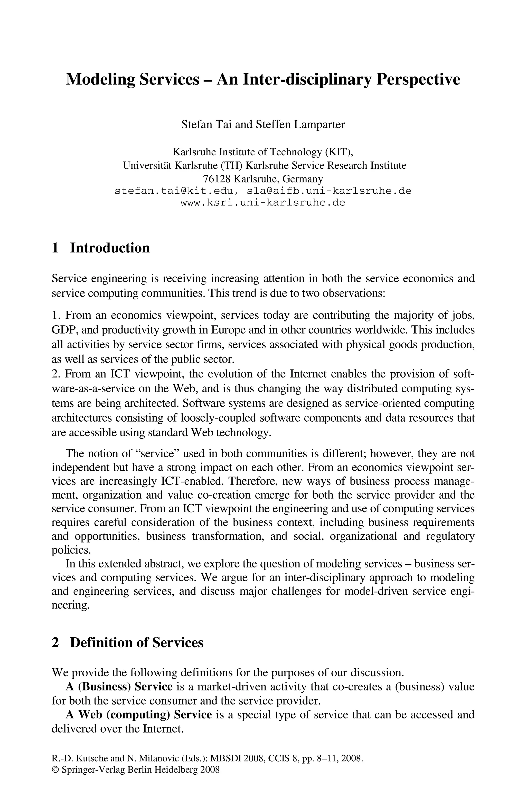 R.-D. Kutsche and N. Milanovic (Eds.): MBSDI 2008, CCIS 8, pp. 8–11, 2008.
© Springer-Verlag Berlin Heidelberg 2008
Modeling Services – An Inter-disciplinary Perspective
Stefan Tai and Steffen Lamparter
Karlsruhe Institute of Technology (KIT),
Universität Karlsruhe (TH) Karlsruhe Service Research Institute
76128 Karlsruhe, Germany
stefan.tai@kit.edu, sla@aifb.uni-karlsruhe.de
www.ksri.uni-karlsruhe.de
1 Introduction
Service engineering is receiving increasing attention in both the service economics and
service computing communities. This trend is due to two observations:
1. From an economics viewpoint, services today are contributing the majority of jobs,
GDP, and productivity growth in Europe and in other countries worldwide. This includes
all activities by service sector firms, services associated with physical goods production,
as well as services of the public sector.
2. From an ICT viewpoint, the evolution of the Internet enables the provision of soft-
ware-as-a-service on the Web, and is thus changing the way distributed computing sys-
tems are being architected. Software systems are designed as service-oriented computing
architectures consisting of loosely-coupled software components and data resources that
are accessible using standard Web technology.
The notion of “service” used in both communities is different; however, they are not
independent but have a strong impact on each other. From an economics viewpoint ser-
vices are increasingly ICT-enabled. Therefore, new ways of business process manage-
ment, organization and value co-creation emerge for both the service provider and the
service consumer. From an ICT viewpoint the engineering and use of computing services
requires careful consideration of the business context, including business requirements
and opportunities, business transformation, and social, organizational and regulatory
policies.
In this extended abstract, we explore the question of modeling services – business ser-
vices and computing services. We argue for an inter-disciplinary approach to modeling
and engineering services, and discuss major challenges for model-driven service engi-
neering.
2 Definition of Services
We provide the following definitions for the purposes of our discussion.
A (Business) Service is a market-driven activity that co-creates a (business) value
for both the service consumer and the service provider.
A Web (computing) Service is a special type of service that can be accessed and
delivered over the Internet.
 