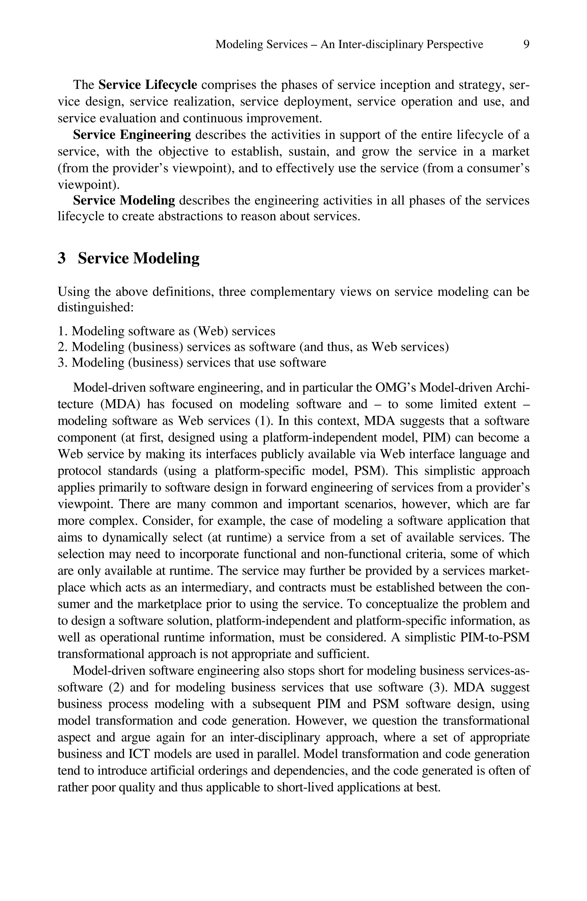 Modeling Services – An Inter-disciplinary Perspective 9
The Service Lifecycle comprises the phases of service inception and strategy, ser-
vice design, service realization, service deployment, service operation and use, and
service evaluation and continuous improvement.
Service Engineering describes the activities in support of the entire lifecycle of a
service, with the objective to establish, sustain, and grow the service in a market
(from the provider’s viewpoint), and to effectively use the service (from a consumer’s
viewpoint).
Service Modeling describes the engineering activities in all phases of the services
lifecycle to create abstractions to reason about services.
3 Service Modeling
Using the above definitions, three complementary views on service modeling can be
distinguished:
1. Modeling software as (Web) services
2. Modeling (business) services as software (and thus, as Web services)
3. Modeling (business) services that use software
Model-driven software engineering, and in particular the OMG’s Model-driven Archi-
tecture (MDA) has focused on modeling software and – to some limited extent –
modeling software as Web services (1). In this context, MDA suggests that a software
component (at first, designed using a platform-independent model, PIM) can become a
Web service by making its interfaces publicly available via Web interface language and
protocol standards (using a platform-specific model, PSM). This simplistic approach
applies primarily to software design in forward engineering of services from a provider’s
viewpoint. There are many common and important scenarios, however, which are far
more complex. Consider, for example, the case of modeling a software application that
aims to dynamically select (at runtime) a service from a set of available services. The
selection may need to incorporate functional and non-functional criteria, some of which
are only available at runtime. The service may further be provided by a services market-
place which acts as an intermediary, and contracts must be established between the con-
sumer and the marketplace prior to using the service. To conceptualize the problem and
to design a software solution, platform-independent and platform-specific information, as
well as operational runtime information, must be considered. A simplistic PIM-to-PSM
transformational approach is not appropriate and sufficient.
Model-driven software engineering also stops short for modeling business services-as-
software (2) and for modeling business services that use software (3). MDA suggest
business process modeling with a subsequent PIM and PSM software design, using
model transformation and code generation. However, we question the transformational
aspect and argue again for an inter-disciplinary approach, where a set of appropriate
business and ICT models are used in parallel. Model transformation and code generation
tend to introduce artificial orderings and dependencies, and the code generated is often of
rather poor quality and thus applicable to short-lived applications at best.
 