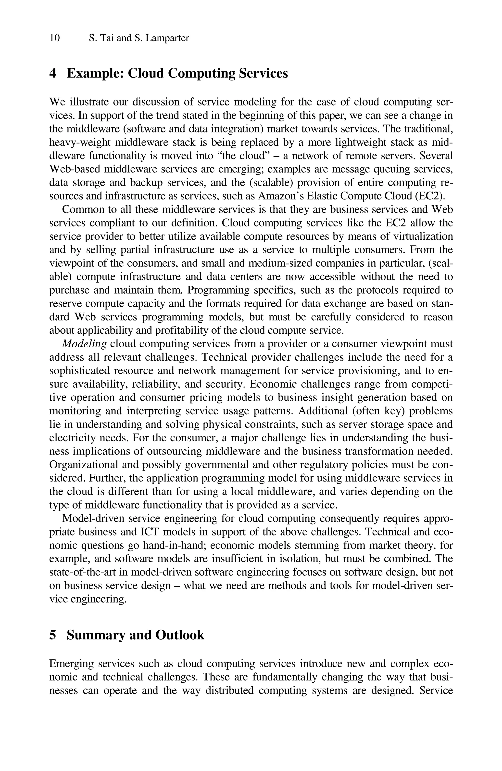 10 S. Tai and S. Lamparter
4 Example: Cloud Computing Services
We illustrate our discussion of service modeling for the case of cloud computing ser-
vices. In support of the trend stated in the beginning of this paper, we can see a change in
the middleware (software and data integration) market towards services. The traditional,
heavy-weight middleware stack is being replaced by a more lightweight stack as mid-
dleware functionality is moved into “the cloud” – a network of remote servers. Several
Web-based middleware services are emerging; examples are message queuing services,
data storage and backup services, and the (scalable) provision of entire computing re-
sources and infrastructure as services, such as Amazon’s Elastic Compute Cloud (EC2).
Common to all these middleware services is that they are business services and Web
services compliant to our definition. Cloud computing services like the EC2 allow the
service provider to better utilize available compute resources by means of virtualization
and by selling partial infrastructure use as a service to multiple consumers. From the
viewpoint of the consumers, and small and medium-sized companies in particular, (scal-
able) compute infrastructure and data centers are now accessible without the need to
purchase and maintain them. Programming specifics, such as the protocols required to
reserve compute capacity and the formats required for data exchange are based on stan-
dard Web services programming models, but must be carefully considered to reason
about applicability and profitability of the cloud compute service.
Modeling cloud computing services from a provider or a consumer viewpoint must
address all relevant challenges. Technical provider challenges include the need for a
sophisticated resource and network management for service provisioning, and to en-
sure availability, reliability, and security. Economic challenges range from competi-
tive operation and consumer pricing models to business insight generation based on
monitoring and interpreting service usage patterns. Additional (often key) problems
lie in understanding and solving physical constraints, such as server storage space and
electricity needs. For the consumer, a major challenge lies in understanding the busi-
ness implications of outsourcing middleware and the business transformation needed.
Organizational and possibly governmental and other regulatory policies must be con-
sidered. Further, the application programming model for using middleware services in
the cloud is different than for using a local middleware, and varies depending on the
type of middleware functionality that is provided as a service.
Model-driven service engineering for cloud computing consequently requires appro-
priate business and ICT models in support of the above challenges. Technical and eco-
nomic questions go hand-in-hand; economic models stemming from market theory, for
example, and software models are insufficient in isolation, but must be combined. The
state-of-the-art in model-driven software engineering focuses on software design, but not
on business service design – what we need are methods and tools for model-driven ser-
vice engineering.
5 Summary and Outlook
Emerging services such as cloud computing services introduce new and complex eco-
nomic and technical challenges. These are fundamentally changing the way that busi-
nesses can operate and the way distributed computing systems are designed. Service
 