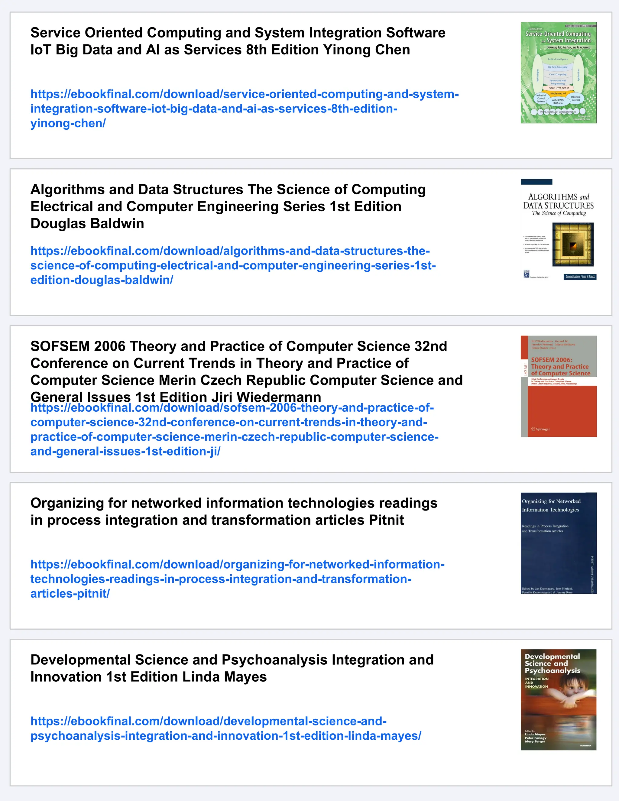 Service Oriented Computing and System Integration Software
IoT Big Data and AI as Services 8th Edition Yinong Chen
https://ebookfinal.com/download/service-oriented-computing-and-system-
integration-software-iot-big-data-and-ai-as-services-8th-edition-
yinong-chen/
Algorithms and Data Structures The Science of Computing
Electrical and Computer Engineering Series 1st Edition
Douglas Baldwin
https://ebookfinal.com/download/algorithms-and-data-structures-the-
science-of-computing-electrical-and-computer-engineering-series-1st-
edition-douglas-baldwin/
SOFSEM 2006 Theory and Practice of Computer Science 32nd
Conference on Current Trends in Theory and Practice of
Computer Science Merin Czech Republic Computer Science and
General Issues 1st Edition Jiri Wiedermann
https://ebookfinal.com/download/sofsem-2006-theory-and-practice-of-
computer-science-32nd-conference-on-current-trends-in-theory-and-
practice-of-computer-science-merin-czech-republic-computer-science-
and-general-issues-1st-edition-ji/
Organizing for networked information technologies readings
in process integration and transformation articles Pitnit
https://ebookfinal.com/download/organizing-for-networked-information-
technologies-readings-in-process-integration-and-transformation-
articles-pitnit/
Developmental Science and Psychoanalysis Integration and
Innovation 1st Edition Linda Mayes
https://ebookfinal.com/download/developmental-science-and-
psychoanalysis-integration-and-innovation-1st-edition-linda-mayes/
 