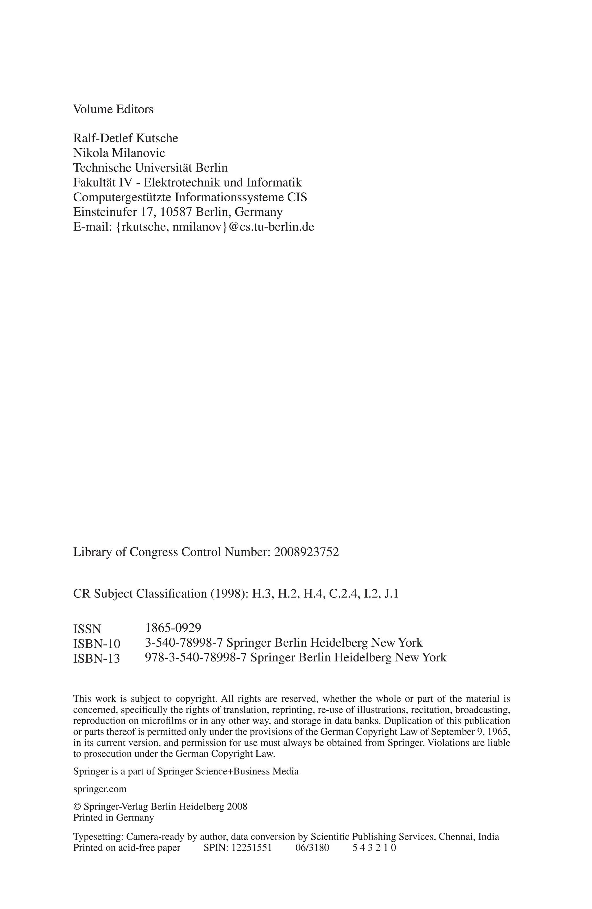 Volume Editors
Ralf-Detlef Kutsche
Nikola Milanovic
Technische Universität Berlin
Fakultät IV - Elektrotechnik und Informatik
Computergestützte Informationssysteme CIS
Einsteinufer 17, 10587 Berlin, Germany
E-mail: {rkutsche, nmilanov}@cs.tu-berlin.de
Library of Congress Control Number: 2008923752
CR Subject Classification (1998): H.3, H.2, H.4, C.2.4, I.2, J.1
ISSN 1865-0929
ISBN-10 3-540-78998-7 Springer Berlin Heidelberg New York
ISBN-13 978-3-540-78998-7 Springer Berlin Heidelberg New York
This work is subject to copyright. All rights are reserved, whether the whole or part of the material is
concerned, specifically the rights of translation, reprinting, re-use of illustrations, recitation, broadcasting,
reproduction on microfilms or in any other way, and storage in data banks. Duplication of this publication
or parts thereof is permitted only under the provisions of the German Copyright Law of September 9, 1965,
in its current version, and permission for use must always be obtained from Springer. Violations are liable
to prosecution under the German Copyright Law.
Springer is a part of Springer Science+Business Media
springer.com
© Springer-Verlag Berlin Heidelberg 2008
Printed in Germany
Typesetting: Camera-ready by author, data conversion by Scientific Publishing Services, Chennai, India
Printed on acid-free paper SPIN: 12251551 06/3180 5 4 3 2 1 0
 