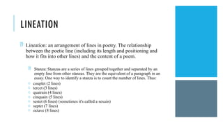 LINEATION
 Lineation: an arrangement of lines in poetry. The relationship
between the poetic line (including its length and positioning and
how it fits into other lines) and the content of a poem.
 Stanza: Stanzas are a series of lines grouped together and separated by an
empty line from other stanzas. They are the equivalent of a paragraph in an
essay. One way to identify a stanza is to count the number of lines. Thus:
o couplet (2 lines)
o tercet (3 lines)
o quatrain (4 lines)
o cinquain (5 lines)
o sestet (6 lines) (sometimes it's called a sexain)
o septet (7 lines)
o octave (8 lines)
 