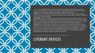 LITERARY DEVICES
Allegory is a symbolism device where the meaning of a greater, often abstract, concept is
conveyed with the aid of a more corporeal object or idea being used as an example. Usually a
rhetoric device, an allegory suggests a meaning via metaphoric examples.
Allusion is a figure of speech whereby the author refers to a subject matter such as a place,
event, or literary work by way of a passing reference. It is up to the reader to make a connection
to the subject being mentioned.
Anastrophe is a form of literary device wherein the order of the noun and the adjective in the
sentence is exchanged. In standard parlance and writing the adjective comes before the noun but
when one is employing an anastrophe the noun is followed by the adjective. This reversed order
creates a dramatic impact and lends weight to the description offered by the adjective.
Antithesis is used when the writer employs two sentences of contrasting meanings in close
proximity to one another. Whether they are words or phrases of the same sentence, an antithesis
is used to create a stark contrast using two divergent elements that come together to create one
uniform whole. An antithesis plays on the complementary property of opposites to create one
vivid picture. The purpose of using an antithesis in literature is to create a balance between
opposite qualities and lend a greater insight into the subject.
 