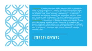 LITERARY DEVICES
Euphemism is used to refer to the literary practice of using a comparatively
milder or less abrasive form of a negative description instead of its original,
unsympathetic form. This device is used when writing about matters such as
sex, violence, death, crimes and things "embarrassing". The purpose of
euphemisms is to substitute unpleasant and severe words with more genteel
ones in order to mask the harshness.. The use of euphemisms is sometimes
manipulated to lend a touch of exaggeration or irony in satirical writing.
Juxtaposition is a literary device wherein the author places a person, concept,
place, idea or theme parallel to another. The purpose of juxtaposing two
directly or indirectly related entities close together in literature is to highlight
the contrast between the two and compare them. This literary device is usually
used for etching out a character in detail, creating suspense or lending a
rhetorical effect.
 