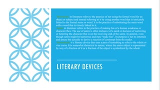 LITERARY DEVICES
Metonymy in literature refers to the practice of not using the formal word for an
object or subject and instead referring to it by using another word that is intricately
linked to the formal name or word. It is the practice of substituting the main word
with a word that is closely linked to it.
Satire in literature refers to the practice of making fun of a human weakness or
character flaw. The use of satire is often inclusive of a need or decision of correcting
or bettering the character that is on the receiving end of the satire. In general, even
though satire might be humorous and may “make fun”, its purpose is not to entertain
and amuse but actually to derive a reaction of contempt from the reader.
Synecdoche is a literary device that uses a part of something to refer to the whole or
vice versa. It is somewhat rhetorical in nature, where the entire object is represented
by way of a fraction of it or a fraction of the object is symbolized by the whole.
 