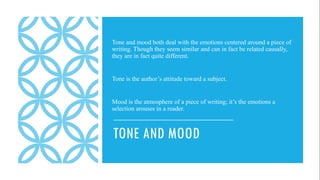 TONE AND MOOD
Tone and mood both deal with the emotions centered around a piece of
writing. Though they seem similar and can in fact be related causally,
they are in fact quite different.
Tone is the author’s attitude toward a subject.
Mood is the atmosphere of a piece of writing; it’s the emotions a
selection arouses in a reader.
 