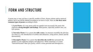 FORM AND STRUCTURE
A poem may or may not have a specific number of lines, rhyme scheme and/or metrical
pattern, but it can still be labeled according to its form or style. Here are the three most
common types of poems according to form:
1. Lyric Poetry: It is any poem with one speaker (not necessarily the poet) who
expresses strong thoughts and feelings. Most poems, especially modern ones, are
lyric poems.
2. Narrative Poem: It is a poem that tells a story; its structure resembles the plot line
of a story [i.e. the introduction of conflict and characters, rising action, climax and the
denouement].
3. Descriptive Poem: It is a poem that describes the world that surrounds the
speaker. It uses elaborate imagery and adjectives. While emotional, it is more
"outward-focused" than lyric poetry, which is more personal and introspective.
 