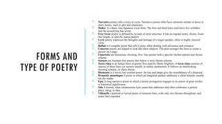 FORMS AND
TYPE OF POETRY
 Narrative poetry tells a story in verse. Narrative poems often have elements similar to those in
short stories, such as plot and characters.
 Haiku is a three- line Japanese verse form. The first and third lines each have five syllables
and the second line has seven.
 Free Verse poetry is defined by its lack of strict structure. It has no regular meter, rhyme, fixed
line length, or specific stanza pattern
 Lyric poetry expresses the thoughts and feelings of a single speaker, often in highly musical
verse.
 Ballad is a songlike poem that tells a story, often dealing with adventure and romance.
 Concrete poems are shaped to look like their subjects. The poet arranges the lines to create a
picture on a page.
 Limericks are humorous, rhyming, five- line poems with a specific rhythm pattern and rhyme
scheme.
 Sonnets are fourteen line poems that follow a strict rhyme scheme.
 Tezra rima is an Italian form of poetry first used by Dante Alighieri. A terza rima consists of
stanzas of three lines (or tercets) usually in iambic pentameter. It follows an interlocking
rhyming scheme, or chain rhyme.
 Diamante is a seven line contrast poem. Its line and shape give the resemblance of a diamond.
 Dramatic monologue A poem in which an imagined speaker addresses a silent listener, usually
not the reader.
 Epic A long narrative poem in which a heroic protagonist engages in an action of great mythic
or historical significance.
 Ode A formal, often ceremonious lyric poem that addresses and often celebrates a person,
place, thing, or idea.
 Villanelle a pastoral or lyrical poem of nineteen lines, with only two rhymes throughout, and
some lines repeated.
 
