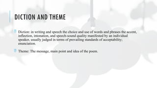 DICTION AND THEME
 Diction: in writing and speech the choice and use of words and phrases the accent,
inflection, intonation, and speech-sound quality manifested by an individual
speaker, usually judged in terms of prevailing standards of acceptability;
enunciation.
 Theme: The message, main point and idea of the poem.
 