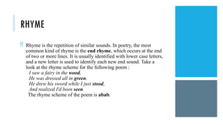 RHYME
 Rhyme is the repetition of similar sounds. In poetry, the most
common kind of rhyme is the end rhyme, which occurs at the end
of two or more lines. It is usually identified with lower case letters,
and a new letter is used to identify each new end sound. Take a
look at the rhyme scheme for the following poem :
I saw a fairy in the wood,
He was dressed all in green.
He drew his sword while I just stood,
And realized I'd been seen.
The rhyme scheme of the poem is abab.
 