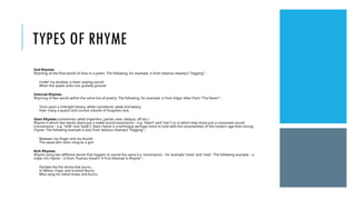 TYPES OF RHYME
End Rhymes
Rhyming of the final words of lines in a poem. The following, for example, is from Seamus Heaney’s “Digging” :
Under my window, a clean rasping sound
When the spade sinks into gravelly ground
Internal Rhymes
Rhyming of two words within the same line of poetry. The following, for example, is from Edgar Allan Poe’s “The Raven” :
Once upon a midnight dreary, while I pondered, weak and weary,
Over many a quaint and curious volume of forgotten lore,
Slant Rhymes (sometimes called imperfect, partial, near, oblique, off etc.)
Rhyme in which two words share just a vowel sound (assonance – e.g. “heart” and “star”) or in which they share just a consonant sound
(consonance – e.g. “milk” and “walk”). Slant rhyme is a technique perhaps more in tune with the uncertainties of the modern age than strong
rhyme. The following example is also from Seamus Heaney’s “Digging” :
Between my finger and my thumb
The squat pen rests; snug as a gun
Rich Rhymes
Rhyme using two different words that happen to sound the same (i.e. homonyms) – for example “raise” and “raze”. The following example – a
triple rich rhyme – is from Thomas Hood’s” A First Attempt in Rhyme” :
Partake the fire divine that burns,
In Milton, Pope, and Scottish Burns,
Who sang his native braes and burns.
 