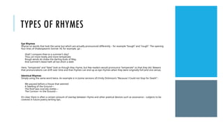 TYPES OF RHYMES
Eye Rhymes
Rhyme on words that look the same but which are actually pronounced differently – for example “bough” and “rough”. The opening
four lines of Shakespeare’s Sonnet 18, for example, go :
Shall I compare thee to a summer’s day?
Thou art more lovely and more temperate:
Rough winds do shake the darling buds of May,
And summer’s lease hath all too short a date:
Here, “temperate” and “date” look as though they rhyme, but few readers would pronounce “temperate” so that they did. Beware
that pronunciations can drift over time and that rhymes can end up as eye rhymes when they were originally full (and vice versa).
Identical Rhymes
Simply using the same word twice. An example is in (some versions of) Emily Dickinson’s “Because I Could not Stop for Death” :
We paused before a House that seemed
A Swelling of the Ground—
The Roof was scarcely visible—
The Cornice—in the Ground—
It’s clear there is often a certain amount of overlap between rhyme and other poetical devices such as assonance – subjects to be
covered in future poetry writing tips.
 