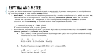 RHYTHM AND METER
 Rhythm and Meter: the systematic regularity in rhythm; this systematic rhythm (or sound pattern) is usually identified
by examining the type of "foot" and the number of feet.
o Poetic Foot: The traditional line of metered poetry contains a number of rhythmical units, which are called feet.
The feet in a line are distinguished as a recurring pattern of two or three syllables("apple" has 2 syllables,
"banana" has 3 syllables, etc.). The pattern, or foot, is designated according to the number of syllables
contained, and the relationship in each foot between the strong and weak syllables.Thus:
__ = a stressed (or strong, or LOUD) syllable
U = an unstressed (or weak, or quiet) syllable
o In other words, any line of poetry with a systematic rhythm has a certain number of feet, and each foot has two
or three syllables with a constant beat pattern .
a. Iamb (Iambic) - weak syllable followed by strong syllable. [Note that the pattern is sometimes fairly
hard to maintain, as in the third foot.]
b. Trochee (Trochaic): strong syllable followed by a weak syllable.
 