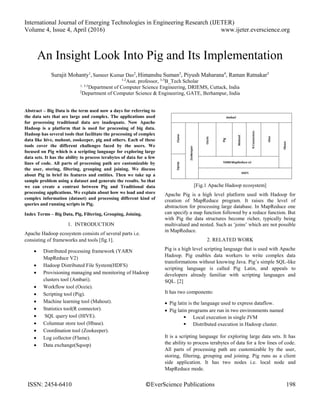 International Journal of Emerging Technologies in Engineering Research (IJETER)
Volume 4, Issue 4, April (2016) www.ijeter.everscience.org
ISSN: 2454-6410 ©EverScience Publications 198
An Insight Look Into Pig and Its Implementation
Surajit Mohanty1
, Sameer Kumar Das2
, Himanshu Suman3
, Piyush Maharana4
, Raman Ratnakar5
1-2
Asst. professor, 3-5
B_Tech Scholar
1, 3-5
Department of Computer Science Engineering, DRIEMS, Cuttack, India
2
Department of Computer Science & Engineering, GATE, Berhampur, India
Abstract – Big Data is the term used now a days for referring to
the data sets that are large and complex. The applications used
for processing traditional data are inadequate. Now Apache
Hadoop is a platform that is used for processing of big data.
Hadoop has several tools that facilitate the processing of complex
data like hive, mahout, zookeeper, pig and others. Each of these
tools cover the different challenges faced by the users. We
focused on Pig which is a scripting language for exploring large
data sets. It has the ability to process terabytes of data for a few
lines of code. All parts of processing path are customizable by
the user, storing, filtering, grouping and joining. We discuss
about Pig in brief its features and entities. Then we take up a
sample problem using a dataset and generate the results. So that
we can create a contrast between Pig and Traditional data
processing applications. We explain about how we load and store
complex information (dataset) and processing different kind of
queries and running scripts in Pig.
Index Terms – Big Data, Pig, Filtering, Grouping, Joining.
1. INTRODUCTION
Apache Hadoop ecosystem consists of several parts i.e.
consisting of frameworks and tools [fig.1].
 Distributed processing framework (YARN
MapReduce V2)
 Hadoop Distributed File System(HDFS)
 Provisioning managing and monitoring of Hadoop
clusters tool (Ambari).
 Workflow tool (Oozie).
 Scripting tool (Pig).
 Machine learning tool (Mahout).
 Statistics tool(R connector).
 SQL query tool (HIVE).
 Columnar store tool (Hbase).
 Coordination tool (Zookeeper).
 Log collector (Flame).
 Data exchange(Sqoop)
[Fig.1 Apache Hadoop ecosystem]
Apache Pig is a high level platform used with Hadoop for
creation of MapReduce program. It raises the level of
abstraction for processing large database. In MapReduce one
can specify a map function followed by a reduce function. But
with Pig the data structures become richer, typically being
multivalued and nested. Such as ‘joins’ which are not possible
in MapReduce.
2. RELATED WORK
Pig is a high level scripting language that is used with Apache
Hadoop. Pig enables data workers to write complex data
transformations without knowing Java. Pig’s simple SQL-like
scripting language is called Pig Latin, and appeals to
developers already familiar with scripting languages and
SQL. [2]
It has two components:
 Pig latin is the language used to express dataflow.
 Pig latin programs are run in two environments named
 Local execution in single JVM
 Distributed execution in Hadoop cluster.
It is a scripting language for exploring large data sets. It has
the ability to process terabytes of data for a few lines of code.
All parts of processing path are customizable by the user,
storing, filtering, grouping and joining. Pig runs as a client
side application. It has two nodes i.e. local node and
MapReduce mode.
 