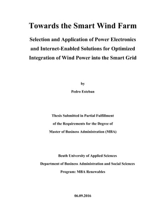 Towards the Smart Wind Farm
Selection and Application of Power Electronics
and Internet-Enabled Solutions for Optimized
Integration of Wind Power into the Smart Grid
by
Pedro Esteban
Thesis Submitted in Partial Fulfillment
of the Requirements for the Degree of
Master of Business Administration (MBA)
Beuth University of Applied Sciences
Department of Business Administration and Social Sciences
Program: MBA Renewables
06.09.2016
 
