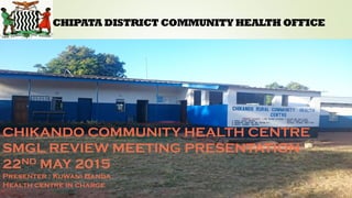 CHIPATA DISTRICT COMMUNITY HEALTH OFFICE
CHIKANDO COMMUNITY HEALTH CENTRE
SMGL REVIEW MEETING PRESENTATION
22ND MAY 2015
Presenter : Kuwani Banda.
Health centre in charge
 