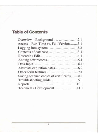 Overview - Background .. ..... .2.I
Access - Run-Time vs. Full Version ...3.1
Logging into system . ....3.2
Contents of database ...............3.3
Research I Edit ..'.4.I
Addingnewrecords... ....5.1
Data Input ...6.1
Alternate expiration dates. . . ..6.2
Other form features ..7 .l
Saving scanned copies of certificates .8.1
Troubleshooting guide ....9.1
Reports... ....10.1
Technical/Development.. ...11.1
 