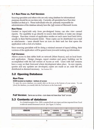 3.{ Run-Time vs. Full Version:
Sourcing specialists and others who are only using database for informational
purposes should be onrun-time only. Currently, all specialists have Run-time
installed on their pc's. Those individuals who are primarily responsible for
administration of the database already have the full version of Microsoft Access.
Run-Time:
Limited to input/edit only from pre-designed forms; can also view canned
reports. No capability to go directly to source data (tables), or make any design
changes. Run-time version of application resides on each users local hard drive,
usually in their MyDocuments folder. These copies can be distributed via e-mail
as attachments - users should have an icon on their task bar that opens the
application with a click of a button.
Since sourcing specialists will be doing a minimal amount of rnput/ editing, their
versions of the application will be geared moretowards looki.g rp information.
Full Version:
Allows access to data tables both on network (Main Source), and on local front-
end application. Design changes, report creation and query building can be
accomplished with the full version of Access as well. Users with full versions
have a copy on their front-end where development takes place. As new reports,
queries and any updates are developed, copies are made as ar:r .mde file and
distributed as deemed necessary. See Section 10.1
3.2 Opening Database
Run-Time
ICON located on taskbar- bottom of scrcen
To open the access database, you merely click on the icon at the bottom of your screen. To exit
(close) the database, you merely click the Exit button on the form itself.
Full Version: Same as run-time - icon does not have blue "lock" on icon
3.3 Gontents of database
- As of initial inception Nov. 2005, contained both new input and data imported ftom Excel
wotkbook named InsuranceCerts.xls (See Frgue 3.1 below)
B C D E
VENDORS EXPIRATION
DATE
$ GENERAL
AGGREGATE
$ EACH
OCCURRENCE
LAST UPDATE
7t15t2005
qNGELUS WATERPROOFING & REFRIGERATION INC 7iln1li 2.000.00t 1 000 00t
Frgure 3.1
 