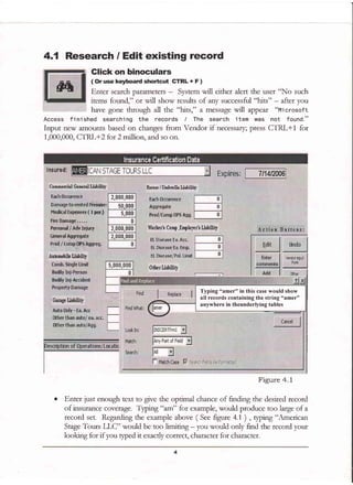 4.1 Research / Edit existing record
Glick on binoculars
( Or use keyDoard shortcut gfRL + F )
Enter search parameters - System will eithet alert the user "No such
items found," or will show results of any successfirl "hits" - after you
have gone through all the "hits," a message will appeat "Microsoft
Access finished searching the records / The search item was not found."
Input new amounts based on changes ftom Vendor if necessary; press CTRL+1 for
1,000,000, CTRL+2 for 2 million, and so on.
MedicnlFxpenser ( I per
FireDamage.....
Feisonal / Adv Iniurp
Genersl Aggrgqate
errid /tomp;0P71AU ,,
Auhnobilslidiltv ' )'I
Prod/Cnmp UF5 Sgg,
Worhr'r Conp _tnployrr's Liibility
E[ Disease Ea, Asc.
EL DiEease Ea, Emp.
EL Diseare/Pol. Limit
. . r__--:---------- ,
o Enter just enough text to give the optimal chance of finding the desired record
of insurance coverage Typ-g "^tr't" for example, would produce too large of a
record set. Regarding the example above ( See figure 4.1 ) , qptng "American
Stage Tours T J C" would be too limiting - you would only find the record your
looking for if you gped it exacdy correct, character. for character.
fainrist
lper)
2.000,000
50.000
5,000
0
2,000,000
2.000.000
0
Typing "amer" in this case would show
alf records containing the string "amer"
anywhere in theunderlying tables
Figure 4.1
 