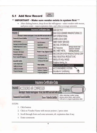 5.1 Add New Record
** IMPORTANT - Make sure vendor exists in system first **
. After clicking button, drop-down list will
^pper - select vendor with mouse,
and press enter - input expiration date, and other coverage amounts
Enw lBxfu&l,bliliq''
fshfrr E
wg
ffi&r'rftry 'i
0erfjilffily
'f
flppE$r-
luell jUnrhnlhLii[ilif
STEPS:
1,. Click button
2. Click on Vendor Name with mouse pointer / press enter
3. Scroll through form and enter amounts, alt. expiration date if any
4. Enter cornrnents
t2
I IAt PRilDI-[T5 IT,A
ete f;,ir Cnd3[imirg
Drop-down list -
select vendor
After selecting vendor using
mouse, press enter, and cursor
will move to input expiration date
 