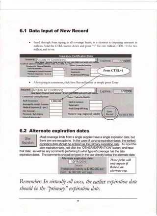 6.1 Data Input of New Record
Each
Each 0ccurence
AggregateDamage to
Hediral
Prod/torrrp BP5 Agq.
Worlier'r Conp -Enrplopr! Liability
o Sctoll through form qping in all coverage limits; as a shortcut to mputmg amounts m
millions, hold the CTRL button down and press "1" for one million, CTRL+2 for two
million. and so on.
'Prodl'C€Efip oPg Aqg.
o After q'p1ng1n cornments, click Save Recotd or simply press Enter
iltEwHrPur - srltuur
C+mrncrtiel General LiaDilif I Unrhrelle Ligbilitv
that date, as well as any comments pertaining to what type of coverage has the later
Comti*l Geatnl LiaDilifu
6.2 Alternate expiration dates
Most coverage limits from a single supplier have a single expiration date, but
there are rare ex@ptions. In the case of varyinq expiration dates, the earliest
expiration date should be entered as the primary expiration date. To inputthe
laterexpiration date, just click the "OTHER EXPIRATION" button, and input
Theseftelds will
only appear if
there is an
alternate exp.
Remember: In ainuolb a// cases, the earlier expiration date
should be the "primary" expiration date.
 