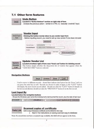 7.1 Other form features
Undo Button
Located in "Action ButtonsD section on right side of form
- Undoes the previous action - similarto CTRL+Z; basically "unwinds" input.
wnliir'nprrt
..Fe.rm
,.-:, i.i....-$: .il
Vendor Input
Glicking this button merely takes to you vendor input form
- Before inputting remrd, you need to set up new vendor if one does not exist
VendorNurn "
VendorName.
hlotes .,. ' ,.
., Dalecreated:
Update Vendor List
Located at bottom right of form near'trash can" button for deteting record
This button simply refteshes the drop-down list of vendors that appears when the
"ADD RECORD" button is selected.
Naviqation Buftons
Hq+t | :trryt:fr
- Used to move to different records - dotted lines indicate that button has the 'focus,' and you
can press the entet key as well. Recotds ate shown in ordet of inpug so the "IAST" button
will display the most recent tecotd added. Should not click the "IAST" button if alteady on
the last recotd: likeurise should not click the "PREVIOUS" button if on the first record.
Last lnput By
Located below the navigation buftons
- Shours the Windows user name the individual who last touched the record, plus the date of last input
1 1/10/200s
Note: If a record does not have a scanned copy available, this field will not appear on the form.
 