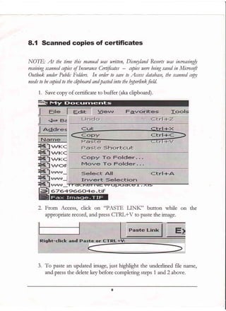 8.1 Scanned copies of certificates
NOTE: At the time this manual was nrilten, Disnryland Resorts was inreasingfu
receiuing scanned copies of Insurance Certficates - npies were being saued in Minosofi
Outlook under Public Folders. In order to saue to Access database, the scanned tW
needs to be copied to the clipboard and pasted into the fu,perlinkfeld.
1. Save copy of certificate to buffer (aka clipboard).
"l; I
5F:r=rtr=r-rt
bL#
aF^m
Fe
Fs
@
tffKC
TTKC
lIJI{C
lJJOF
H+rrf _
,ril,r"r_i
lr.rllrlt :
.:2:rl
676+956O4e. tiF
on the
3. To paste an updated image, just highlight the undedined file name,
and press the delete key before completing steps 1 and2 above.
 