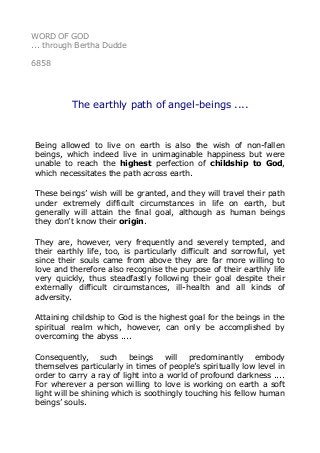 WORD OF GOD
... through Bertha Dudde
6858
The earthly path of angel-beings ....
Being allowed to live on earth is also the wish of non-fallen
beings, which indeed live in unimaginable happiness but were
unable to reach the highest perfection of childship to God,
which necessitates the path across earth.
These beings’ wish will be granted, and they will travel their path
under extremely difficult circumstances in life on earth, but
generally will attain the final goal, although as human beings
they don’t know their origin.
They are, however, very frequently and severely tempted, and
their earthly life, too, is particularly difficult and sorrowful, yet
since their souls came from above they are far more willing to
love and therefore also recognise the purpose of their earthly life
very quickly, thus steadfastly following their goal despite their
externally difficult circumstances, ill-health and all kinds of
adversity.
Attaining childship to God is the highest goal for the beings in the
spiritual realm which, however, can only be accomplished by
overcoming the abyss ....
Consequently, such beings will predominantly embody
themselves particularly in times of people’s spiritually low level in
order to carry a ray of light into a world of profound darkness ....
For wherever a person willing to love is working on earth a soft
light will be shining which is soothingly touching his fellow human
beings’ souls.
 