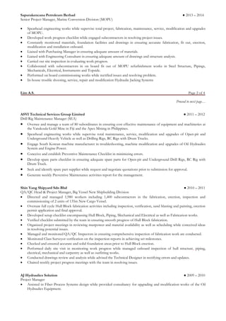 Sapurakencana Petroleum Berhad ● 2013 – 2014 
Senior Project Manager, Marine Conversion Division (MOPU) 
 Spearhead engineering works while supervise total project, fabrication, maintenance, service, modification and upgrades of MOPU. 
 Developed work progress checklist while engaged subcontractors in resolving project issues. 
 Constantly monitored materials, foundation facilities and drawings in ensuring accurate fabrication, fit out, erection, modification and installation onboard. 
 Liaised with Purchasing Manager in ensuring adequate amount of materials. 
 Liaised with Engineering Consultant in ensuring adequate amount of drawings and structure analysis. 
 Carried out site inspection in evaluating work progress. 
 Collaborated with subcontractors in on board fit out of MOPU refurbishment works in Steel Structure, Pipings, Mechanicals, Electrical, Instruments and Topside. 
 Performed on board commissioning works while rectified issues and resolving problem. 
 In-house trouble shooting, service, repair and modification Hydraulic Jacking Systems 
Lim A.S. Page 2 of 4 
Proceed to next page… 
ASVI Technical Services Group Limited ● 2011 – 2012 
Drill Rig Maintenance Manager (SEA) 
 Oversee and manage a team of 80 subordinates in ensuring cost effective maintenance of equipment and machineries at the Vatukoula Gold Mine in Fiji and the Apex Mining in Philippines. 
 Spearhead engineering works while supervise total maintenance, service, modification and upgrades of Open-pit and Underground Heavily Vehicle as well as Drilling Rigs, RC Rigs with Drum Trucks. 
 Engage South Korean machine manufacturer in troubleshooting, machine modification and upgrades of Oil Hydraulics System and Engine Power. 
 Conceive and establish Preventive Maintenance Checklist in minimizing errors. 
 Develop spare parts checklist in ensuring adequate spare parts for Open-pit and Underground Drill Rigs, RC Rig with Drum Truck. 
 Seek and identify spare part supplier while request and negotiate quotations prior to submission for approval. 
 Generate weekly Preventive Maintenance activities report for the management. 
Shin Yang Shipyard Sdn Bhd ● 2010 – 2011 
QA/QC Head & Project Manager, Big Vessel New Shipbuilding Division 
 Directed and managed 1,980 workers including 1,400 subcontractors in the fabrication, erection, inspection and commissioning of 2 units of 135m New Cargo Vessel. 
 Oversaw full cycle Hull Block fabrication activities including inspection, verification, sand blasting and painting, erection permit application and final approval. 
 Developed setup checklist encompassing Hull Block, Piping, Mechanical and Electrical as well as Fabrication works. 
 Verified checklist submitted by the team in ensuring smooth progress of Hull Block fabrication. 
 Organized project meetings in reviewing manpower and material availability as well as scheduling while conceived ideas in resolving potential issues. 
 Managed and monitored QA/QC Inspectors in ensuring comprehensive inspection of fabrication work are conducted. 
 Monitored Class Surveyor verification on the inspection reports in achieving set milestones. 
 Checked and ensured accurate and solid foundation areas prior to Hull Block erection. 
 Performed daily site visit in monitoring work progress while managed onboard inspection of hull structure, piping, electrical, mechanical and carpentry as well as outfitting works. 
 Conducted drawings review and analysis while advised the Technical Designer in rectifying errors and updates. 
 Chaired weekly project progress meetings with the team in resolving issues. 
AJ Hydraulics Solution ● 2009 – 2010 
Project Manager 
 Assisted in Fiber Process Systems design while provided consultancy for upgrading and modification works of the Oil Hydraulics Equipment.  