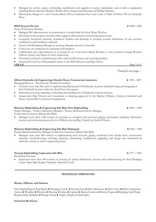  Managed the service, repair, overhauling, modification and upgrade of various machineries and as well as equipments including Plastic Injection Machine, Rubber Press, Engineering Shearing and Rolling Machine. 
 Directed the Design of 1 unit Concrete Block 100 ton Hydraulic Press and 5 units of Palm Oil Fibre 100 ton Hydraulic Press. 
MEP Systems Pte Ltd ● 2008 – 2009 
Project Fabrication Manager 
 Managed 380 subcontractors in resurrecting a 9-month delay 6m Hose Drum Winches. 
 Developed work progress checklist while engaged subcontractors in resolving project issues. 
 Constantly monitored materials, foundation facilities and drawings in ensuring accurate fabrication, fit out, erection, modification and installation onboard. 
 Liaised with Purchasing Manager in ensuring adequate amount of materials. 
 Carried out site inspection in evaluating work progress. 
 Collaborated with subcontractors in on board fit out of 6m Hose Drum Winches (1 unit), Erection Towing Winches 100tons (2units) and 50tons (2 units) respectively. 
 Performed on board commissioning works while rectified issues and resolving problem. 
 Monitored Load Test while prepared report to the MEP Director and Ship Owner. 
LIM A.S Page 3 of 4 
Proceed to next page… 
ASLim Hydraulics & Engineering: Outside Heavy Construction Industries ● 1990 – 2007 
Managing Director / Professional Technical Consultant 
 Oversaw more than 200 staffs in implementing Mechanical Oil Hydraulics Systems troubleshooting and designing of New Hydraulic Systems within the South East Asia region. 
 Performed servicing, repairing, overhauling and modification of Hydraulic Controls Systems. 
 Liaised with Ship Owners and Consultants in obtaining approval for the Marine, Offshore, Onshore, Industrial and Heavy Automobile Construction Equipments. 
Malaysia Shipbuilding & Engineering Sdn Bhd: New Shipbuilding ● 1985 – 1989 
Project Manager / Project Fabrication Manager / Project Mechanical Service Manager 
(Under Sub-Contractor (Dynac Sdn Bhd)) 
 Managed more than 1,200 workers in carrying out complete steel structure, piping, mechanical, outfitting, fabrication, erection and commissioning works for Offshore Jack-up Rig, Topside and Jacket Projects. 
Malaysia Shipbuilding & Engineering Sdn Bhd: Shiprepair ● 1982 – 1984 
Project Mechanical Service Manager (Under Sub-Contractor (Dynac Sdn Bhd)) 
 Managed more than 900 workers in implementing steel structure, piping, mechanical and outside heavy construction industries troubleshooting, servicing, repairing, overhauling, modification, upgrading and design new mechanical & hydraulic systems as well as engineering works. 
Penang Shipbuilding Corporation Sdn Bhd ● 1977 – 1981 
Mechanical Foreman 
 Supervised more than 500 workers in carrying out project fabrication, erection and commissioning for New Dredging Centre Open Split Hopper Hydraulic Operated Vessel. 
TECHNICAL STRENGTHS 
Marine, Offshore and Onshore 
New Shipbuilding & Ship Repair ● Dredging Vessels ● Steering Gear ● Deck Machinery ● Deck Crane ● Deck Compressor Anchor ● Windlass ● Winches ● Mooring Winches ● Capstan ● Marine Gearbox ● Marine Engine ● Dredging Sand Pump 
Reciprocating Multiplex ● Plunger Pump ● Triplex, Duplex & Quintuplex 
Industrial Machinery  