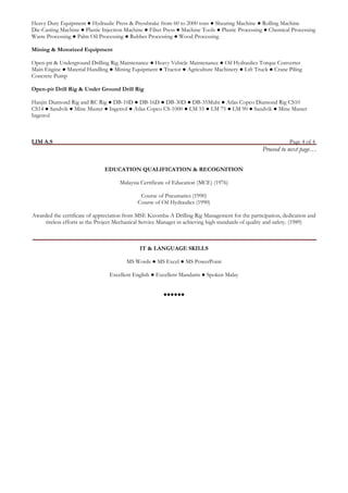 Heavy Duty Equipment ● Hydraulic Press & Pressbrake from 60 to 2000 tons ● Shearing Machine ● Rolling Machine 
Die-Casting Machine ● Plastic Injection Machine ● Filter Press ● Machine Tools ● Plastic Processing ● Chemical Processing Waste Processing ● Palm Oil Processing ● Rubber Processing ● Wood Processing 
Mining & Motorized Equipment 
Open-pit & Underground Drilling Rig Maintenance ● Heavy Vehicle Maintenance ● Oil Hydraulics Torque Converter 
Main Engine ● Material Handling ● Mining Equipment ● Tractor ● Agriculture Machinery ● Lift Truck ● Crane Piling 
Concrete Pump 
Open-pit Drill Rig & Under Ground Drill Rig 
Hanjin Diamond Rig and RC Rig ● DB-10D ● DB-16D ● DB-30D ● DB-35Multi ● Atlas Copco Diamond Rig CS10 
CS14 ● Sandvik ● Mine Master ● Ingetrol ● Atlas Copco CS-1000 ● LM 55 ● LM 75 ● LM 90 ● Sandvik ● Mine Master Ingetrol 
LIM A.S Page 4 of 4 
Proceed to next page… 
EDUCATION QUALIFICATION & RECOGNITION 
Malaysia Certificate of Education (MCE) (1976) 
Course of Pneumatics (1990) 
Course of Oil Hydraulics (1990) 
Awarded the certificate of appreciation from MSE Kizomba-A Drilling Rig Management for the participation, dedication and tireless efforts as the Project Mechanical Service Manager in achieving high standards of quality and safety. (1989) 
IT & LANGUAGE SKILLS 
MS Words ● MS Excel ● MS PowerPoint 
Excellent English ● Excellent Mandarin ● Spoken Malay 
●●●●●● 