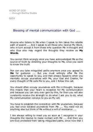 WORD OF GOD
... through Bertha Dudde
6859
Blessing of mental communication with God ....
Anyone who listens to Me when I speak to him takes the reliable
path of ascent .... And I speak to all those who receive My Word,
who in turn accept it from those who question Me in thought and
who thus also may regard the thoughts they receive as My
Words.
You cannot think wrongly once you have acknowledged Me as the
source of truth by directing your thoughts to Me, once you want
to know the truth.
Nor can you take misguided paths anymore once you appeal to
Me for guidance .... But you must willingly offer Me the
opportunity to speak to you, and that always happens when you
mentally occupy yourselves with Me, your God and Creator, for
every thought of Me calls Me to you, and I follow this call.
You should often occupy yourselves with Me in thought, because
this means that your heart is receptive for My communication
and because you can only ever gain by this, for then you will also
constantly receive the strength to do what I ask you to do, what
My communication conveys to you as My will.
You have to establish the connection with Me yourselves, because
you had once isolated yourselves from Me .... You need not do
anything else but think of Me without a will of resistance ....
I Am always willing to meet you as soon as I recognise in your
thoughts the resolve to make contact with Me .... And then you
are truly protected from taking misguided paths, since now that I
 