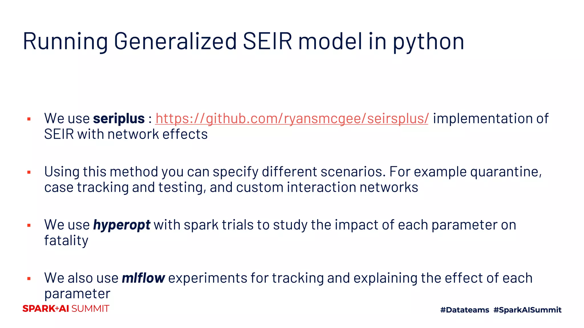 Running Generalized SEIR model in python
▪ We use seriplus : https://github.com/ryansmcgee/seirsplus/ implementation of
SEIR with network effects
▪ Using this method you can specify different scenarios. For example quarantine,
case tracking and testing, and custom interaction networks
▪ We use hyperopt with spark trials to study the impact of each parameter on
fatality
▪ We also use mlflow experiments for tracking and explaining the effect of each
parameter
 
