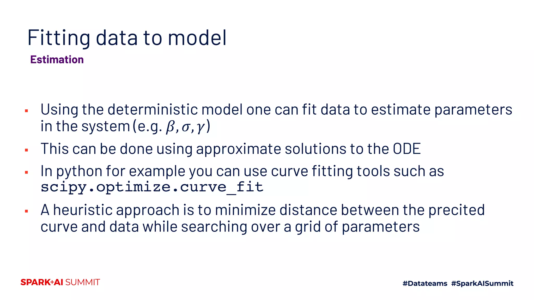 Fitting data to model
▪ Using the deterministic model one can fit data to estimate parameters
in the system (e.g. 𝛽, 𝜎, 𝛾)
▪ This can be done using approximate solutions to the ODE
▪ In python for example you can use curve fitting tools such as
scipy.optimize.curve_fit
▪ A heuristic approach is to minimize distance between the precited
curve and data while searching over a grid of parameters
Estimation
 