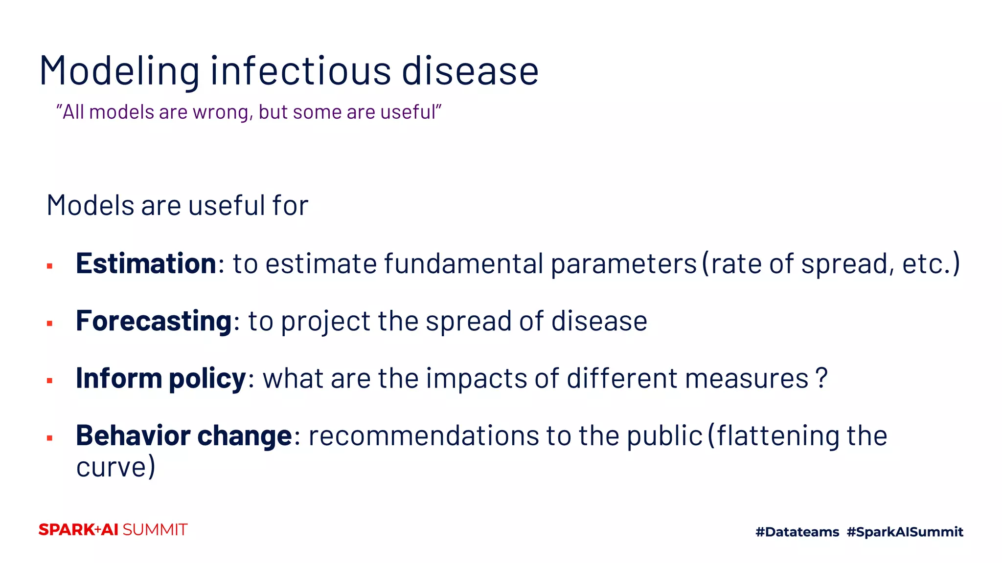 Modeling infectious disease
Models are useful for
▪ Estimation: to estimate fundamental parameters (rate of spread, etc.)
▪ Forecasting: to project the spread of disease
▪ Inform policy: what are the impacts of different measures ?
▪ Behavior change: recommendations to the public (flattening the
curve)
”All models are wrong, but some are useful”
 