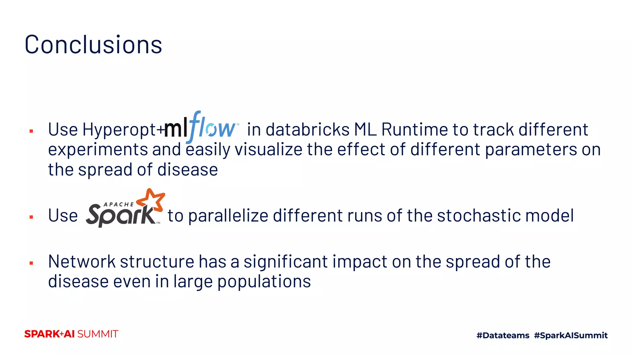 Conclusions
▪ Use Hyperopt+ in databricks ML Runtime to track different
experiments and easily visualize the effect of different parameters on
the spread of disease
▪ Use to parallelize different runs of the stochastic model
▪ Network structure has a significant impact on the spread of the
disease even in large populations
 