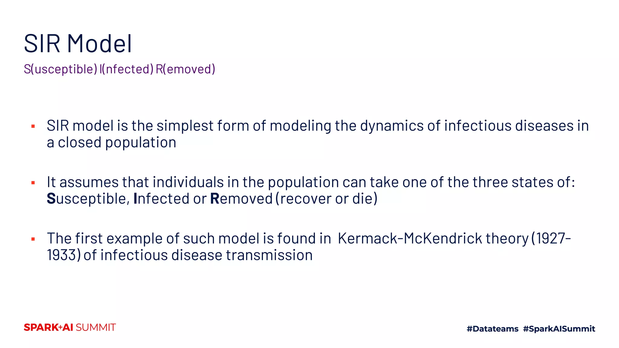 SIR Model
▪ SIR model is the simplest form of modeling the dynamics of infectious diseases in
a closed population
▪ It assumes that individuals in the population can take one of the three states of:
Susceptible, Infected or Removed (recover or die)
▪ The first example of such model is found in Kermack-McKendrick theory (1927-
1933) of infectious disease transmission
S(usceptible) I(nfected) R(emoved)
 