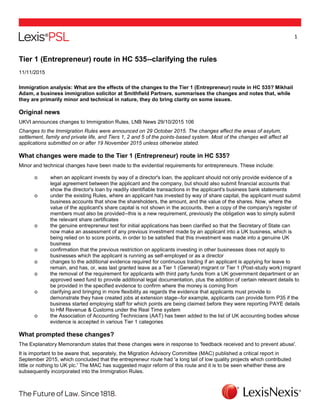 1
Tier 1 (Entrepreneur) route in HC 535--clarifying the rules
11/11/2015
Immigration analysis: What are the effects of the changes to the Tier 1 (Entrepreneur) route in HC 535? Mikhail
Adam, a business immigration solicitor at Smithfield Partners, summarises the changes and notes that, while
they are primarily minor and technical in nature, they do bring clarity on some issues.
Original news
UKVI announces changes to Immigration Rules, LNB News 29/10/2015 106
Changes to the Immigration Rules were announced on 29 October 2015. The changes affect the areas of asylum,
settlement, family and private life, and Tiers 1, 2 and 5 of the points-based system. Most of the changes will affect all
applications submitted on or after 19 November 2015 unless otherwise stated.
What changes were made to the Tier 1 (Entrepreneur) route in HC 535?
Minor and technical changes have been made to the evidential requirements for entrepreneurs. These include:
o when an applicant invests by way of a director's loan, the applicant should not only provide evidence of a
legal agreement between the applicant and the company, but should also submit financial accounts that
show the director's loan by readily identifiable transactions in the applicant's business bank statements
o under the existing Rules, where an applicant has invested by way of share capital, the applicant must submit
business accounts that show the shareholders, the amount, and the value of the shares. Now, where the
value of the applicant's share capital is not shown in the accounts, then a copy of the company's register of
members must also be provided--this is a new requirement, previously the obligation was to simply submit
the relevant share certificates
o the genuine entrepreneur test for initial applications has been clarified so that the Secretary of State can
now make an assessment of any previous investment made by an applicant into a UK business, which is
being relied on to score points, in order to be satisfied that this investment was made into a genuine UK
business
o confirmation that the previous restriction on applicants investing in other businesses does not apply to
businesses which the applicant is running as self-employed or as a director
o changes to the additional evidence required for continuous trading if an applicant is applying for leave to
remain, and has, or, was last granted leave as a Tier 1 (General) migrant or Tier 1 (Post-study work) migrant
o the removal of the requirement for applicants with third party funds from a UK government department or an
approved seed fund to provide additional legal documentation, plus the addition of certain relevant details to
be provided in the specified evidence to confirm where the money is coming from
o clarifying and bringing in more flexibility as regards the evidence that applicants must provide to
demonstrate they have created jobs at extension stage--for example, applicants can provide form P35 if the
business started employing staff for which points are being claimed before they were reporting PAYE details
to HM Revenue & Customs under the Real Time system
o the Association of Accounting Technicians (AAT) has been added to the list of UK accounting bodies whose
evidence is accepted in various Tier 1 categories
What prompted these changes?
The Explanatory Memorandum states that these changes were in response to 'feedback received and to prevent abuse'.
It is important to be aware that, separately, the Migration Advisory Committee (MAC) published a critical report in
September 2015, which concluded that the entrepreneur route had 'a long tail of low quality projects which contributed
little or nothing to UK plc.' The MAC has suggested major reform of this route and it is to be seen whether these are
subsequently incorporated into the Immigration Rules.
 