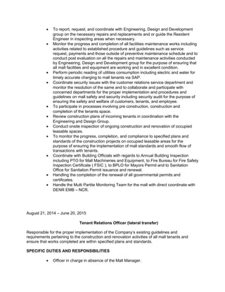 • To report, request, and coordinate with Engineering, Design and Development
group on the necessary repairs and replacements and or guide the Resident
Engineer in inspecting areas when necessary.
• Monitor the progress and completion of all facilities maintenance works including
activities related to established procedure and guidelines such as service
request, payments and those outside of preventive maintenance schedule and to
conduct post evaluation on all the repairs and maintenance activities conducted
by Engineering, Design and Development group for the purpose of ensuring that
all mall facilities and equipment are working and in excellent condition.
• Perform periodic reading of utilities consumption including electric and water for
timely accurate charging to mall tenants via SAP.
• Coordinate security issues with the customer relations service department and
monitor the resolution of the same and to collaborate and participate with
concerned departments for the proper implementation and procedures and
guidelines on mall safety and security including security audit for the purpose of
ensuring the safety and welfare of customers, tenants, and employee.
• To participate in processes involving pre construction, construction and
completion of the tenants space.
• Review construction plans of incoming tenants in coordination with the
Engineering and Design Group.
• Conduct onsite inspection of ongoing construction and renovation of occupied
leasable spaces.
• To monitor the progress, completion, and compliance to specified plans and
standards of the construction projects on occupied leasable areas for the
purpose of ensuring the implementation of mall standards and smooth flow of
transactions with tenants.
• Coordinate with Building Officials with regards to Annual Building Inspection
including PTO for Mall Machineries and Equipment, to Fire Bureau for Fire Safety
Inspection Certificate ( FSIC ), to BPLO for Mayors Permit and to Sanitation
Office for Sanitation Permit issuance and renewal.
• Handling the completion of the renewal of all governmental permits and
certificates.
• Handle the Multi Partite Monitoring Team for the mall with direct coordinate with
DENR EMB – NCR.
August 21, 2014 – June 20, 2015
Tenant Relations Officer (lateral transfer)
Responsible for the proper implementation of the Company’s existing guidelines and
requirements pertaining to the construction and renovation activities of all mall tenants and
ensure that works completed are within specified plans and standards.
SPECIFIC DUTIES AND RESPONSIBILITIES
• Officer in charge in absence of the Mall Manager.
 